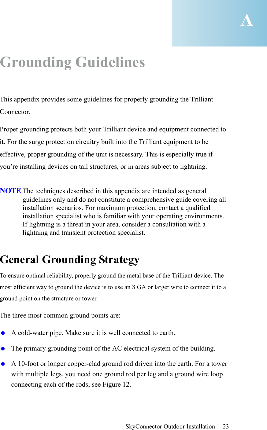 SkyConnector Outdoor Installation | 23Grounding GuidelinesThis appendix provides some guidelines for properly grounding the Trilliant Connector. Proper grounding protects both your Trilliant device and equipment connected to it. For the surge protection circuitry built into the Trilliant equipment to be effective, proper grounding of the unit is necessary. This is especially true if you’re installing devices on tall structures, or in areas subject to lightning.NOTE The techniques described in this appendix are intended as general guidelines only and do not constitute a comprehensive guide covering all installation scenarios. For maximum protection, contact a qualified installation specialist who is familiar with your operating environments. If lightning is a threat in your area, consider a consultation with a lightning and transient protection specialist.General Grounding StrategyTo ensure optimal reliability, properly ground the metal base of the Trilliant device. The most efficient way to ground the device is to use an 8 GA or larger wire to connect it to a ground point on the structure or tower.The three most common ground points are: A cold-water pipe. Make sure it is well connected to earth. The primary grounding point of the AC electrical system of the building. A 10-foot or longer copper-clad ground rod driven into the earth. For a tower with multiple legs, you need one ground rod per leg and a ground wire loop connecting each of the rods; see Figure 12.A