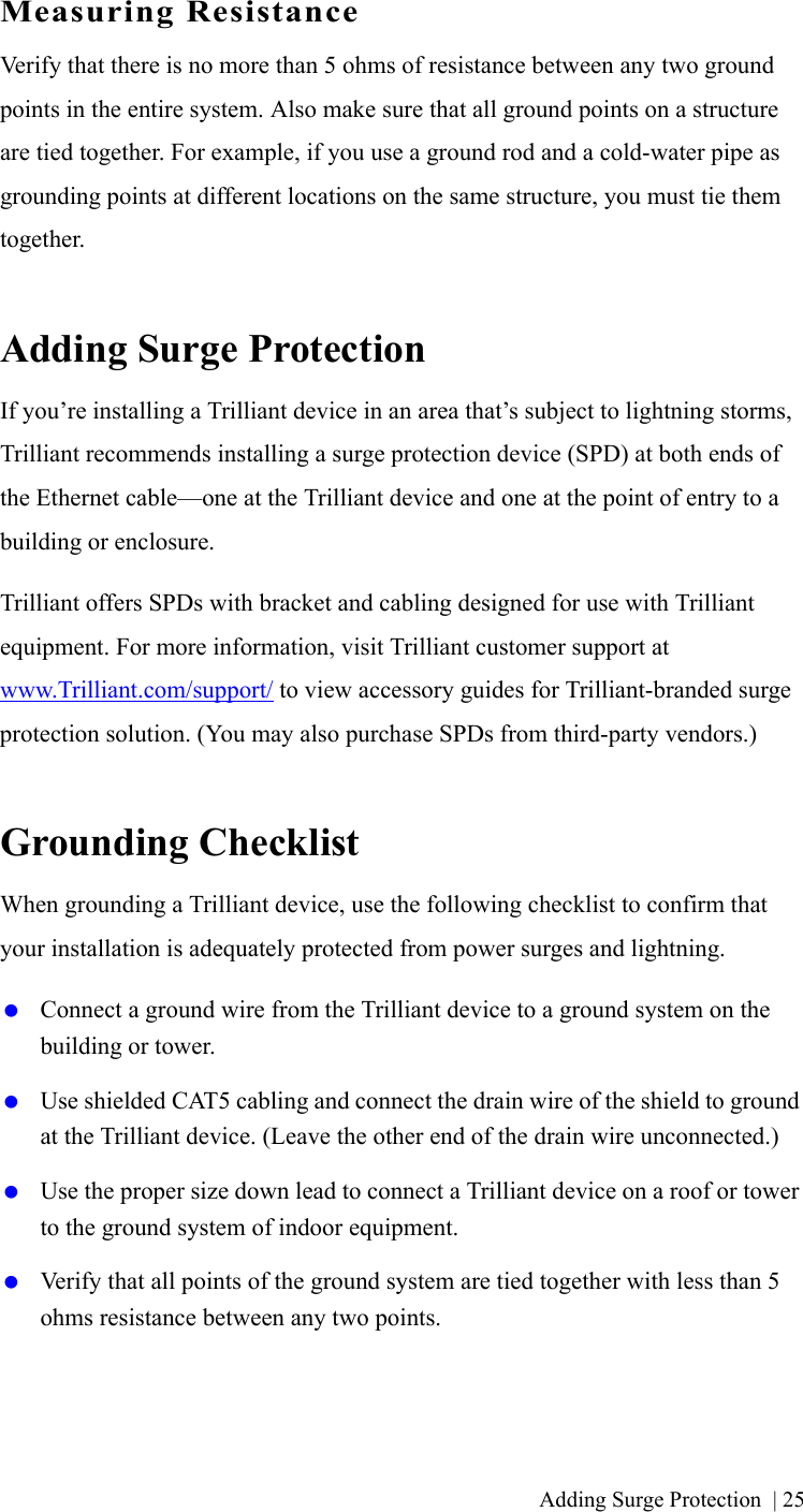 Adding Surge Protection | 25Measuring ResistanceVerify that there is no more than 5 ohms of resistance between any two ground points in the entire system. Also make sure that all ground points on a structure are tied together. For example, if you use a ground rod and a cold-water pipe as grounding points at different locations on the same structure, you must tie them together.Adding Surge ProtectionIf you’re installing a Trilliant device in an area that’s subject to lightning storms, Trilliant recommends installing a surge protection device (SPD) at both ends of the Ethernet cable—one at the Trilliant device and one at the point of entry to a building or enclosure. Trilliant offers SPDs with bracket and cabling designed for use with Trilliant equipment. For more information, visit Trilliant customer support at www.Trilliant.com/support/ to view accessory guides for Trilliant-branded surge protection solution. (You may also purchase SPDs from third-party vendors.)Grounding ChecklistWhen grounding a Trilliant device, use the following checklist to confirm that your installation is adequately protected from power surges and lightning. Connect a ground wire from the Trilliant device to a ground system on the building or tower. Use shielded CAT5 cabling and connect the drain wire of the shield to ground at the Trilliant device. (Leave the other end of the drain wire unconnected.) Use the proper size down lead to connect a Trilliant device on a roof or tower to the ground system of indoor equipment.  Verify that all points of the ground system are tied together with less than 5 ohms resistance between any two points.A