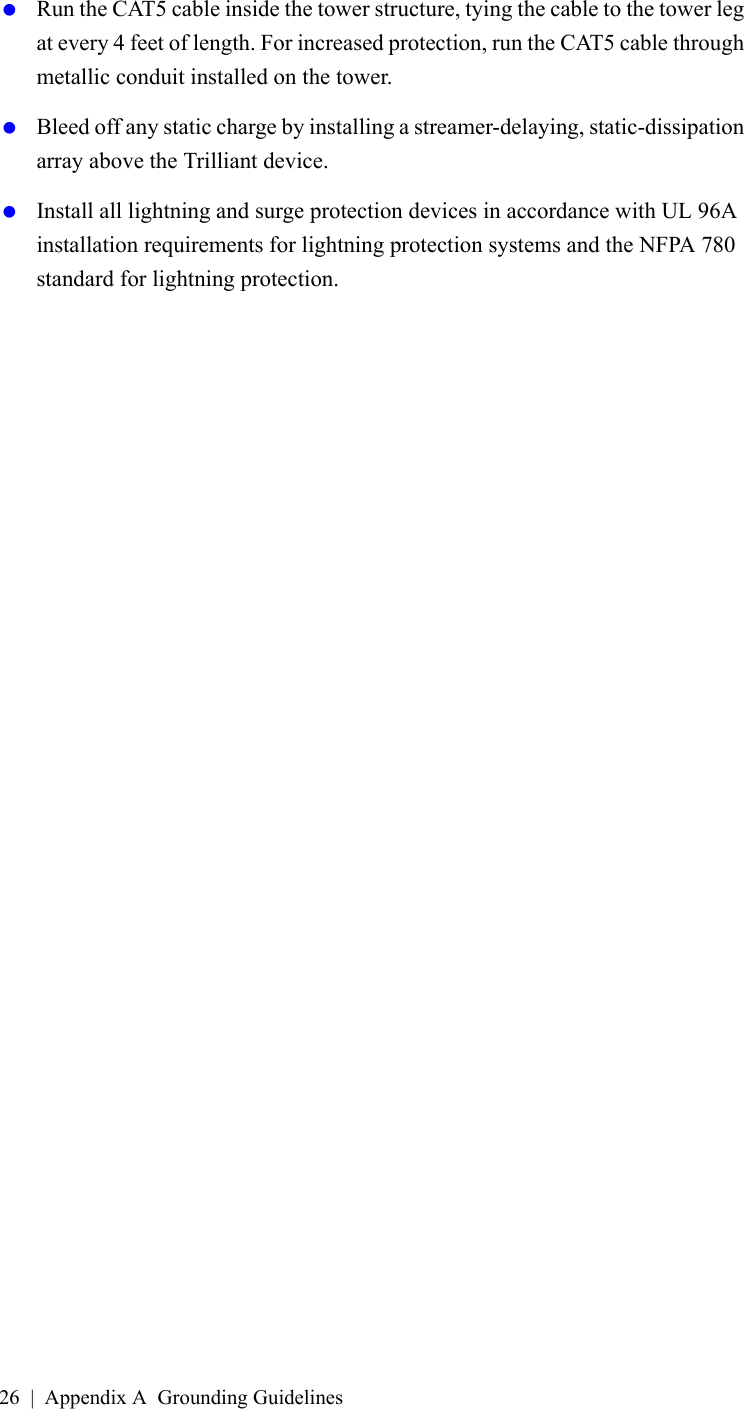 26 | Appendix A Grounding Guidelines Run the CAT5 cable inside the tower structure, tying the cable to the tower leg at every 4 feet of length. For increased protection, run the CAT5 cable through metallic conduit installed on the tower. Bleed off any static charge by installing a streamer-delaying, static-dissipation array above the Trilliant device. Install all lightning and surge protection devices in accordance with UL 96A installation requirements for lightning protection systems and the NFPA 780 standard for lightning protection.A