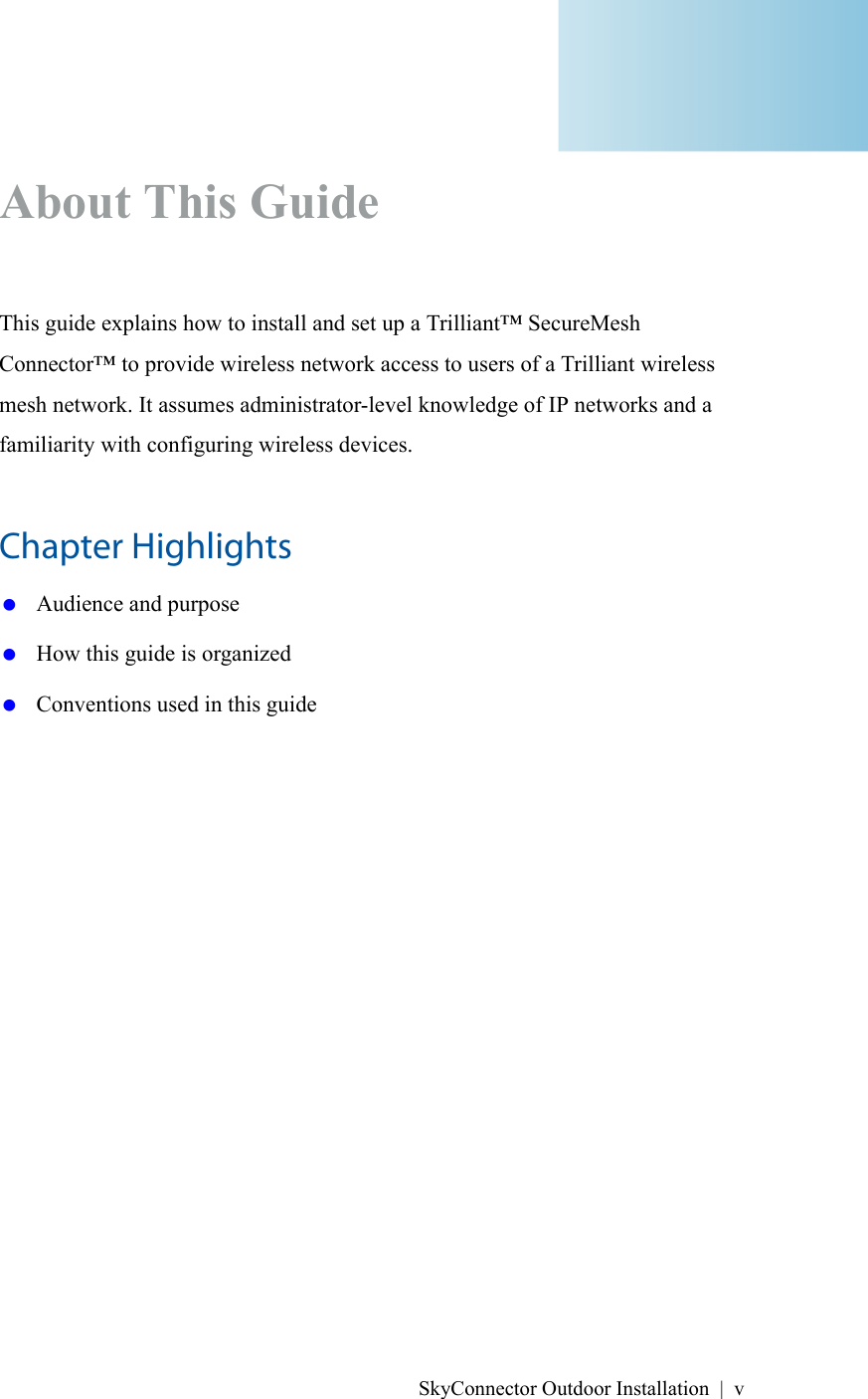 SkyConnector Outdoor Installation | vAbout This GuideThis guide explains how to install and set up a Trilliant™ SecureMesh Connector™ to provide wireless network access to users of a Trilliant wireless mesh network. It assumes administrator-level knowledge of IP networks and a familiarity with configuring wireless devices.Chapter Highlights Audience and purpose How this guide is organized Conventions used in this guide
