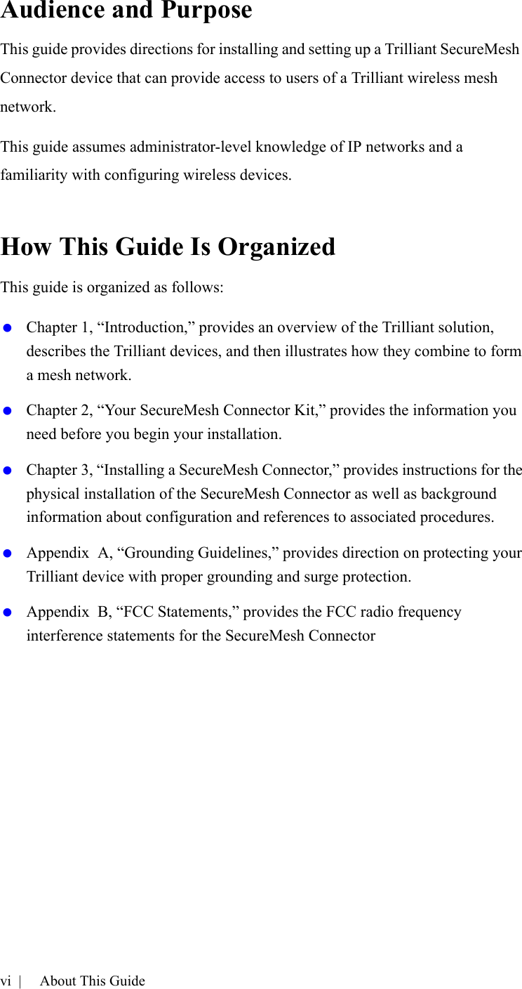 vi |   About This GuideAudience and PurposeThis guide provides directions for installing and setting up a Trilliant SecureMesh Connector device that can provide access to users of a Trilliant wireless mesh network.This guide assumes administrator-level knowledge of IP networks and a familiarity with configuring wireless devices.How This Guide Is OrganizedThis guide is organized as follows: Chapter 1, “Introduction,” provides an overview of the Trilliant solution, describes the Trilliant devices, and then illustrates how they combine to form a mesh network. Chapter 2, “Your SecureMesh Connector Kit,” provides the information you need before you begin your installation. Chapter 3, “Installing a SecureMesh Connector,” provides instructions for the physical installation of the SecureMesh Connector as well as background information about configuration and references to associated procedures. Appendix  A, “Grounding Guidelines,” provides direction on protecting your Trilliant device with proper grounding and surge protection. Appendix  B, “FCC Statements,” provides the FCC radio frequency interference statements for the SecureMesh Connector 