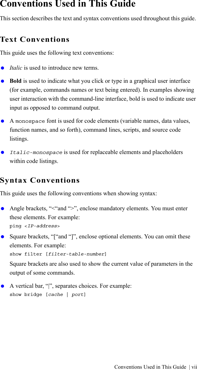 Conventions Used in This Guide | viiConventions Used in This GuideThis section describes the text and syntax conventions used throughout this guide.Text ConventionsThis guide uses the following text conventions: Italic is used to introduce new terms. Bold is used to indicate what you click or type in a graphical user interface (for example, commands names or text being entered). In examples showing user interaction with the command-line interface, bold is used to indicate user input as opposed to command output. A monospace font is used for code elements (variable names, data values, function names, and so forth), command lines, scripts, and source code listings. Italic-monospace is used for replaceable elements and placeholders within code listings.Syntax ConventionsThis guide uses the following conventions when showing syntax: Angle brackets, “&lt;“and “&gt;”, enclose mandatory elements. You must enter these elements. For example:ping &lt;IP-address&gt; Square brackets, “[“and “]”, enclose optional elements. You can omit these elements. For example:show filter [filter-table-number]Square brackets are also used to show the current value of parameters in the output of some commands. A vertical bar, “|”, separates choices. For example:show bridge [cache | port]