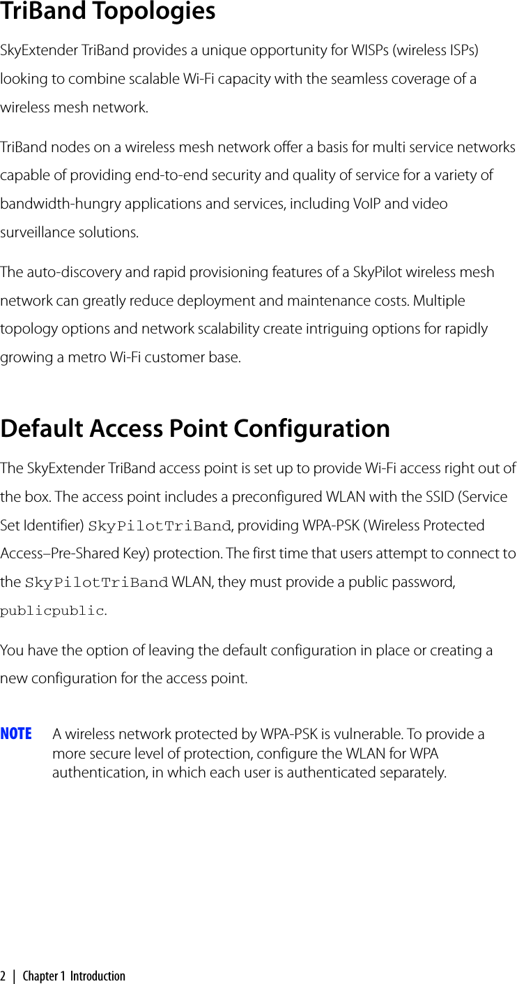 2 | Chapter 1 IntroductionTriBand TopologiesSkyExtender TriBand provides a unique opportunity for WISPs (wireless ISPs) looking to combine scalable Wi-Fi capacity with the seamless coverage of a wireless mesh network.TriBand nodes on a wireless mesh network offer a basis for multi service networks capable of providing end-to-end security and quality of service for a variety of bandwidth-hungry applications and services, including VoIP and video surveillance solutions.The auto-discovery and rapid provisioning features of a SkyPilot wireless mesh network can greatly reduce deployment and maintenance costs. Multiple topology options and network scalability create intriguing options for rapidly growing a metro Wi-Fi customer base.Default Access Point ConfigurationThe SkyExtender TriBand access point is set up to provide Wi-Fi access right out of the box. The access point includes a preconfigured WLAN with the SSID (Service Set Identifier) SkyPilotTriBand, providing WPA-PSK (Wireless Protected Access–Pre-Shared Key) protection. The first time that users attempt to connect to the SkyPilotTriBand WLAN, they must provide a public password, publicpublic.You have the option of leaving the default configuration in place or creating a new configuration for the access point.NOTE A wireless network protected by WPA-PSK is vulnerable. To provide a more secure level of protection, configure the WLAN for WPA authentication, in which each user is authenticated separately.