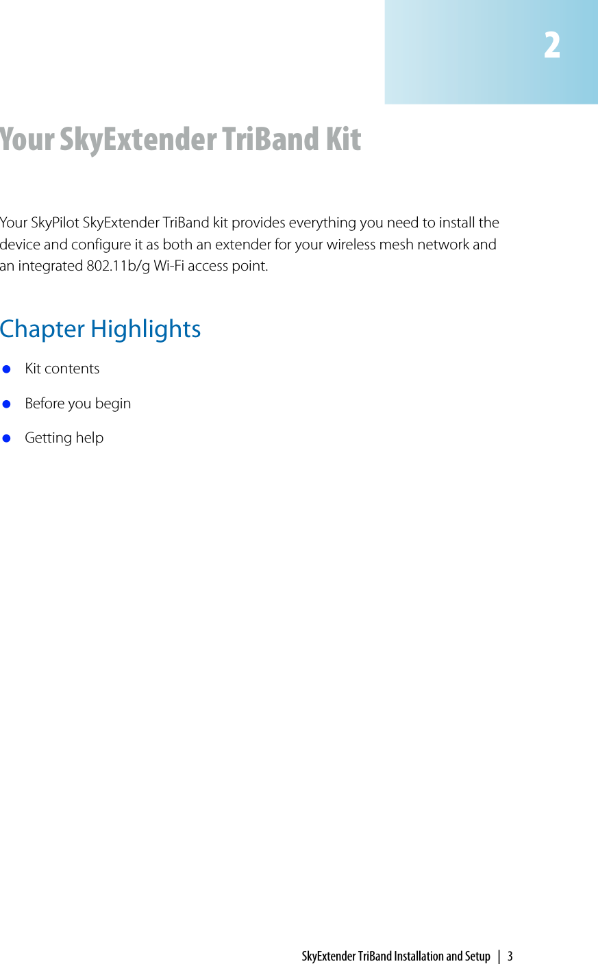 SkyExtender TriBand Installation and Setup | 3Your SkyExtender TriBand KitYour SkyPilot SkyExtender TriBand kit provides everything you need to install the device and configure it as both an extender for your wireless mesh network and an integrated 802.11b/g Wi-Fi access point.Chapter Highlights Kit contents Before you begin Getting help2