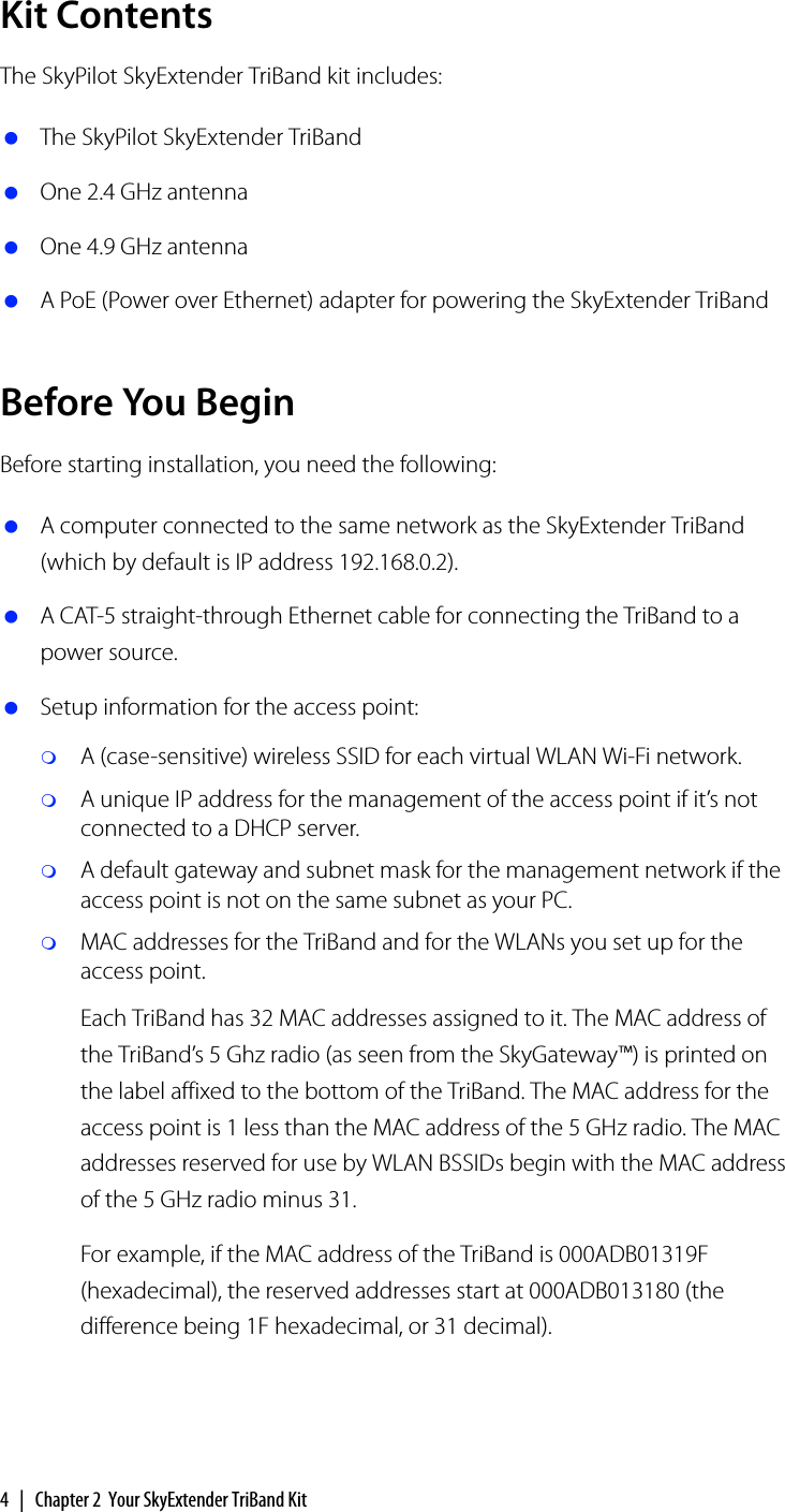 4 | Chapter 2 Your SkyExtender TriBand KitKit ContentsThe SkyPilot SkyExtender TriBand kit includes: The SkyPilot SkyExtender TriBand One 2.4 GHz antenna One 4.9 GHz antenna A PoE (Power over Ethernet) adapter for powering the SkyExtender TriBandBefore You BeginBefore starting installation, you need the following: A computer connected to the same network as the SkyExtender TriBand (which by default is IP address 192.168.0.2). A CAT-5 straight-through Ethernet cable for connecting the TriBand to a power source. Setup information for the access point:A (case-sensitive) wireless SSID for each virtual WLAN Wi-Fi network. A unique IP address for the management of the access point if it’s not connected to a DHCP server.A default gateway and subnet mask for the management network if the access point is not on the same subnet as your PC.MAC addresses for the TriBand and for the WLANs you set up for the access point.Each TriBand has 32 MAC addresses assigned to it. The MAC address of the TriBand’s 5 Ghz radio (as seen from the SkyGateway™) is printed on the label affixed to the bottom of the TriBand. The MAC address for the access point is 1 less than the MAC address of the 5 GHz radio. The MAC addresses reserved for use by WLAN BSSIDs begin with the MAC address of the 5 GHz radio minus 31. For example, if the MAC address of the TriBand is 000ADB01319F (hexadecimal), the reserved addresses start at 000ADB013180 (the difference being 1F hexadecimal, or 31 decimal).