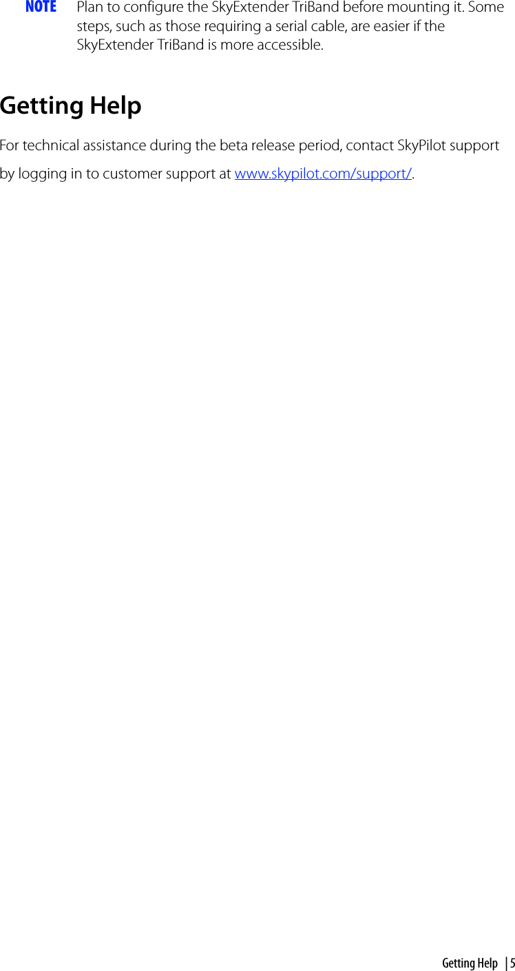 Getting Help | 5NOTE Plan to configure the SkyExtender TriBand before mounting it. Some steps, such as those requiring a serial cable, are easier if the SkyExtender TriBand is more accessible. Getting HelpFor technical assistance during the beta release period, contact SkyPilot support by logging in to customer support at www.skypilot.com/support/.