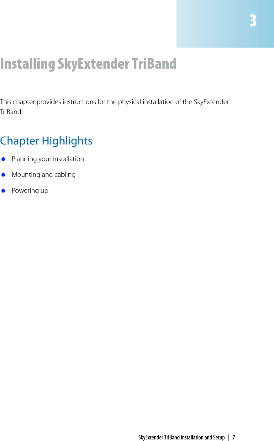 SkyExtender TriBand Installation and Setup | 7Installing SkyExtender TriBandThis chapter provides instructions for the physical installation of the SkyExtender TriBand.Chapter Highlights Planning your installation Mounting and cabling Powering up3