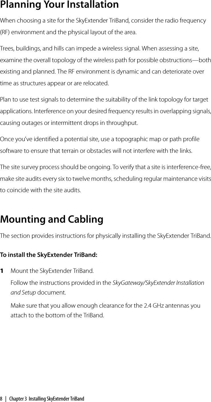 8 | Chapter 3 Installing SkyExtender TriBandPlanning Your InstallationWhen choosing a site for the SkyExtender TriBand, consider the radio frequency (RF) environment and the physical layout of the area.Trees, buildings, and hills can impede a wireless signal. When assessing a site, examine the overall topology of the wireless path for possible obstructions—both existing and planned. The RF environment is dynamic and can deteriorate over time as structures appear or are relocated.Plan to use test signals to determine the suitability of the link topology for target applications. Interference on your desired frequency results in overlapping signals, causing outages or intermittent drops in throughput.Once you’ve identified a potential site, use a topographic map or path profile software to ensure that terrain or obstacles will not interfere with the links.The site survey process should be ongoing. To verify that a site is interference-free, make site audits every six to twelve months, scheduling regular maintenance visits to coincide with the site audits.Mounting and CablingThe section provides instructions for physically installing the SkyExtender TriBand.To install the SkyExtender TriBand:1Mount the SkyExtender TriBand.Follow the instructions provided in the SkyGateway/SkyExtender Installation and Setup document.Make sure that you allow enough clearance for the 2.4 GHz antennas you attach to the bottom of the TriBand.