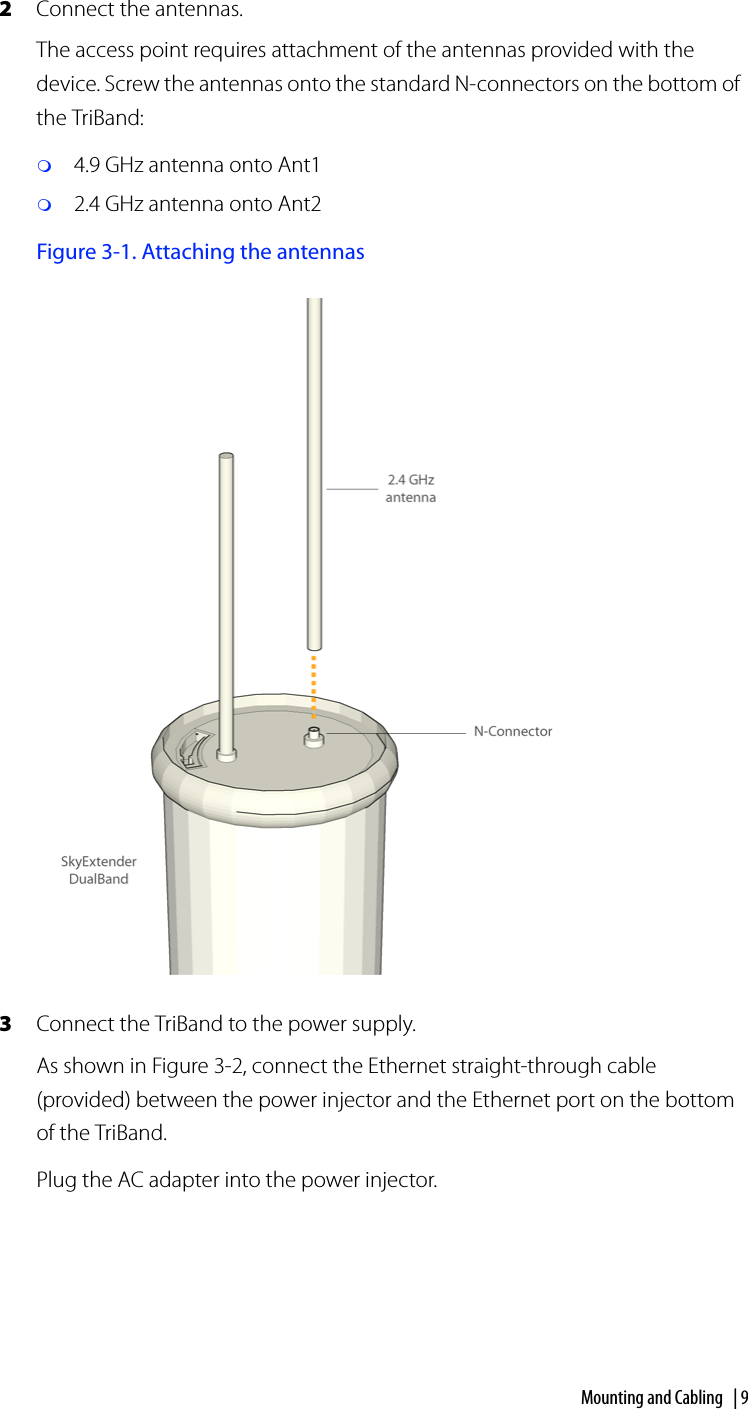 Mounting and Cabling | 92Connect the antennas.The access point requires attachment of the antennas provided with the device. Screw the antennas onto the standard N-connectors on the bottom of the TriBand:4.9 GHz antenna onto Ant12.4 GHz antenna onto Ant2Figure 3-1. Attaching the antennas3Connect the TriBand to the power supply.As shown in Figure 3-2, connect the Ethernet straight-through cable (provided) between the power injector and the Ethernet port on the bottom of the TriBand.Plug the AC adapter into the power injector.