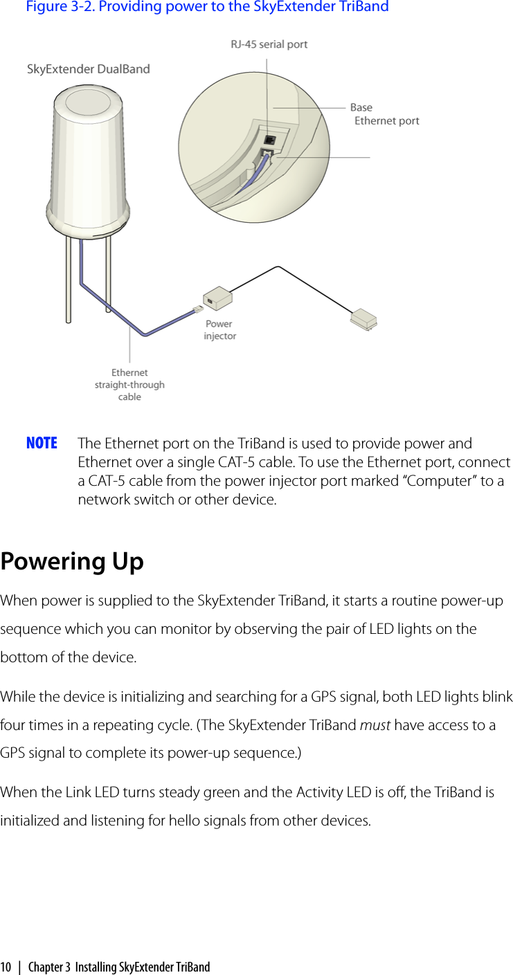 10 | Chapter 3 Installing SkyExtender TriBandFigure 3-2. Providing power to the SkyExtender TriBandNOTE The Ethernet port on the TriBand is used to provide power and Ethernet over a single CAT-5 cable. To use the Ethernet port, connect a CAT-5 cable from the power injector port marked “Computer” to a network switch or other device.Powering UpWhen power is supplied to the SkyExtender TriBand, it starts a routine power-up sequence which you can monitor by observing the pair of LED lights on the bottom of the device.While the device is initializing and searching for a GPS signal, both LED lights blink four times in a repeating cycle. (The SkyExtender TriBand must have access to a GPS signal to complete its power-up sequence.)When the Link LED turns steady green and the Activity LED is off, the TriBand is initialized and listening for hello signals from other devices.