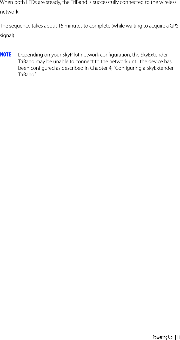 Powering Up | 11When both LEDs are steady, the TriBand is successfully connected to the wireless network.The sequence takes about 15 minutes to complete (while waiting to acquire a GPS signal). NOTE Depending on your SkyPilot network configuration, the SkyExtender TriBand may be unable to connect to the network until the device has been configured as described in Chapter 4, “Configuring a SkyExtender TriBand.”