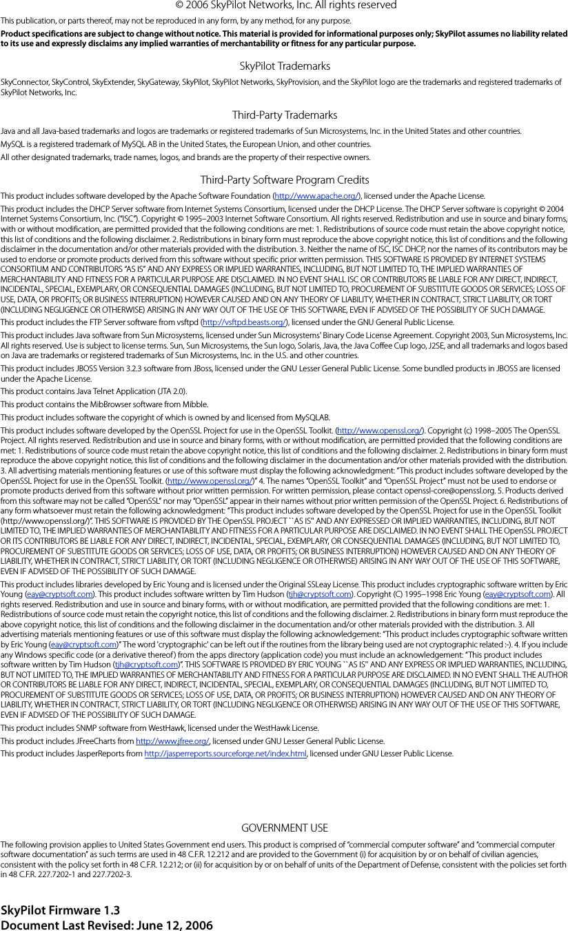 © 2006 SkyPilot Networks, Inc. All rights reservedThis publication, or parts thereof, may not be reproduced in any form, by any method, for any purpose.Product specifications are subject to change without notice. This material is provided for informational purposes only; SkyPilot assumes no liability related to its use and expressly disclaims any implied warranties of merchantability or fitness for any particular purpose.SkyPilot TrademarksSkyConnector, SkyControl, SkyExtender, SkyGateway, SkyPilot, SkyPilot Networks, SkyProvision, and the SkyPilot logo are the trademarks and registered trademarks of SkyPilot Networks, Inc.Third-Party TrademarksJava and all Java-based trademarks and logos are trademarks or registered trademarks of Sun Microsystems, Inc. in the United States and other countries.MySQL is a registered trademark of MySQL AB in the United States, the European Union, and other countries.All other designated trademarks, trade names, logos, and brands are the property of their respective owners.Third-Party Software Program CreditsThis product includes software developed by the Apache Software Foundation (http://www.apache.org/), licensed under the Apache License.This product includes the DHCP Server software from Internet Systems Consortium, licensed under the DHCP License. The DHCP Server software is copyright © 2004 Internet Systems Consortium, Inc. (“ISC”). Copyright © 1995–2003 Internet Software Consortium. All rights reserved. Redistribution and use in source and binary forms, with or without modification, are permitted provided that the following conditions are met: 1. Redistributions of source code must retain the above copyright notice, this list of conditions and the following disclaimer. 2. Redistributions in binary form must reproduce the above copyright notice, this list of conditions and the following disclaimer in the documentation and/or other materials provided with the distribution. 3. Neither the name of ISC, ISC DHCP, nor the names of its contributors may be used to endorse or promote products derived from this software without specific prior written permission. THIS SOFTWARE IS PROVIDED BY INTERNET SYSTEMS CONSORTIUM AND CONTRIBUTORS “AS IS” AND ANY EXPRESS OR IMPLIED WARRANTIES, INCLUDING, BUT NOT LIMITED TO, THE IMPLIED WARRANTIES OF MERCHANTABILITY AND FITNESS FOR A PARTICULAR PURPOSE ARE DISCLAIMED. IN NO EVENT SHALL ISC OR CONTRIBUTORS BE LIABLE FOR ANY DIRECT, INDIRECT, INCIDENTAL, SPECIAL, EXEMPLARY, OR CONSEQUENTIAL DAMAGES (INCLUDING, BUT NOT LIMITED TO, PROCUREMENT OF SUBSTITUTE GOODS OR SERVICES; LOSS OF USE, DATA, OR PROFITS; OR BUSINESS INTERRUPTION) HOWEVER CAUSED AND ON ANY THEORY OF LIABILITY, WHETHER IN CONTRACT, STRICT LIABILITY, OR TORT (INCLUDING NEGLIGENCE OR OTHERWISE) ARISING IN ANY WAY OUT OF THE USE OF THIS SOFTWARE, EVEN IF ADVISED OF THE POSSIBILITY OF SUCH DAMAGE.This product includes the FTP Server software from vsftpd (http://vsftpd.beasts.org/), licensed under the GNU General Public License.This product includes Java software from Sun Microsystems, licensed under Sun Microsystems&apos; Binary Code License Agreement. Copyright 2003, Sun Microsystems, Inc. All rights reserved. Use is subject to license terms. Sun, Sun Microsystems, the Sun logo, Solaris, Java, the Java Coffee Cup logo, J2SE, and all trademarks and logos based on Java are trademarks or registered trademarks of Sun Microsystems, Inc. in the U.S. and other countries.This product includes JBOSS Version 3.2.3 software from JBoss, licensed under the GNU Lesser General Public License. Some bundled products in JBOSS are licensed under the Apache License.This product contains Java Telnet Application (JTA 2.0).This product contains the MibBrowser software from Mibble.This product includes software the copyright of which is owned by and licensed from MySQLAB.This product includes software developed by the OpenSSL Project for use in the OpenSSL Toolkit. (http://www.openssl.org/). Copyright (c) 1998–2005 The OpenSSL Project. All rights reserved. Redistribution and use in source and binary forms, with or without modification, are permitted provided that the following conditions are met: 1. Redistributions of source code must retain the above copyright notice, this list of conditions and the following disclaimer. 2. Redistributions in binary form must reproduce the above copyright notice, this list of conditions and the following disclaimer in the documentation and/or other materials provided with the distribution. 3. All advertising materials mentioning features or use of this software must display the following acknowledgment: “This product includes software developed by the OpenSSL Project for use in the OpenSSL Toolkit. (http://www.openssl.org/)” 4. The names “OpenSSL Toolkit” and “OpenSSL Project” must not be used to endorse or promote products derived from this software without prior written permission. For written permission, please contact openssl-core@openssl.org. 5. Products derived from this software may not be called “OpenSSL” nor may “OpenSSL” appear in their names without prior written permission of the OpenSSL Project. 6. Redistributions of any form whatsoever must retain the following acknowledgment: “This product includes software developed by the OpenSSL Project for use in the OpenSSL Toolkit (http://www.openssl.org/)”. THIS SOFTWARE IS PROVIDED BY THE OpenSSL PROJECT ``AS IS&apos;&apos; AND ANY EXPRESSED OR IMPLIED WARRANTIES, INCLUDING, BUT NOT LIMITED TO, THE IMPLIED WARRANTIES OF MERCHANTABILITY AND FITNESS FOR A PARTICULAR PURPOSE ARE DISCLAIMED. IN NO EVENT SHALL THE OpenSSL PROJECT OR ITS CONTRIBUTORS BE LIABLE FOR ANY DIRECT, INDIRECT, INCIDENTAL, SPECIAL, EXEMPLARY, OR CONSEQUENTIAL DAMAGES (INCLUDING, BUT NOT LIMITED TO, PROCUREMENT OF SUBSTITUTE GOODS OR SERVICES; LOSS OF USE, DATA, OR PROFITS; OR BUSINESS INTERRUPTION) HOWEVER CAUSED AND ON ANY THEORY OF LIABILITY, WHETHER IN CONTRACT, STRICT LIABILITY, OR TORT (INCLUDING NEGLIGENCE OR OTHERWISE) ARISING IN ANY WAY OUT OF THE USE OF THIS SOFTWARE, EVEN IF ADVISED OF THE POSSIBILITY OF SUCH DAMAGE.This product includes libraries developed by Eric Young and is licensed under the Original SSLeay License. This product includes cryptographic software written by Eric Young (eay@cryptsoft.com). This product includes software written by Tim Hudson (tjh@cryptsoft.com). Copyright (C) 1995–1998 Eric Young (eay@cryptsoft.com). All rights reserved. Redistribution and use in source and binary forms, with or without modification, are permitted provided that the following conditions are met: 1. Redistributions of source code must retain the copyright notice, this list of conditions and the following disclaimer. 2. Redistributions in binary form must reproduce the above copyright notice, this list of conditions and the following disclaimer in the documentation and/or other materials provided with the distribution. 3. All advertising materials mentioning features or use of this software must display the following acknowledgement: “This product includes cryptographic software written by Eric Young (eay@cryptsoft.com)” The word &apos;cryptographic&apos; can be left out if the routines from the library being used are not cryptographic related :-). 4. If you include any Windows specific code (or a derivative thereof) from the apps directory (application code) you must include an acknowledgement: “This product includes software written by Tim Hudson (tjh@cryptsoft.com)”. THIS SOFTWARE IS PROVIDED BY ERIC YOUNG ``AS IS&apos;&apos; AND ANY EXPRESS OR IMPLIED WARRANTIES, INCLUDING, BUT NOT LIMITED TO, THE IMPLIED WARRANTIES OF MERCHANTABILITY AND FITNESS FOR A PARTICULAR PURPOSE ARE DISCLAIMED. IN NO EVENT SHALL THE AUTHOR OR CONTRIBUTORS BE LIABLE FOR ANY DIRECT, INDIRECT, INCIDENTAL, SPECIAL, EXEMPLARY, OR CONSEQUENTIAL DAMAGES (INCLUDING, BUT NOT LIMITED TO, PROCUREMENT OF SUBSTITUTE GOODS OR SERVICES; LOSS OF USE, DATA, OR PROFITS; OR BUSINESS INTERRUPTION) HOWEVER CAUSED AND ON ANY THEORY OF LIABILITY, WHETHER IN CONTRACT, STRICT LIABILITY, OR TORT (INCLUDING NEGLIGENCE OR OTHERWISE) ARISING IN ANY WAY OUT OF THE USE OF THIS SOFTWARE, EVEN IF ADVISED OF THE POSSIBILITY OF SUCH DAMAGE.This product includes SNMP software from WestHawk, licensed under the WestHawk License.This product includes JFreeCharts from http://www.jfree.org/, licensed under GNU Lesser General Public License.This product includes JasperReports from http://jasperreports.sourceforge.net/index.html, licensed under GNU Lesser Public License.GOVERNMENT USEThe following provision applies to United States Government end users. This product is comprised of “commercial computer software” and “commercial computer software documentation” as such terms are used in 48 C.F.R. 12.212 and are provided to the Government (i) for acquisition by or on behalf of civilian agencies, consistent with the policy set forth in 48 C.F.R. 12.212; or (ii) for acquisition by or on behalf of units of the Department of Defense, consistent with the policies set forth in 48 C.F.R. 227.7202-1 and 227.7202-3.SkyPilot Firmware 1.3Document Last Revised: June 12, 2006