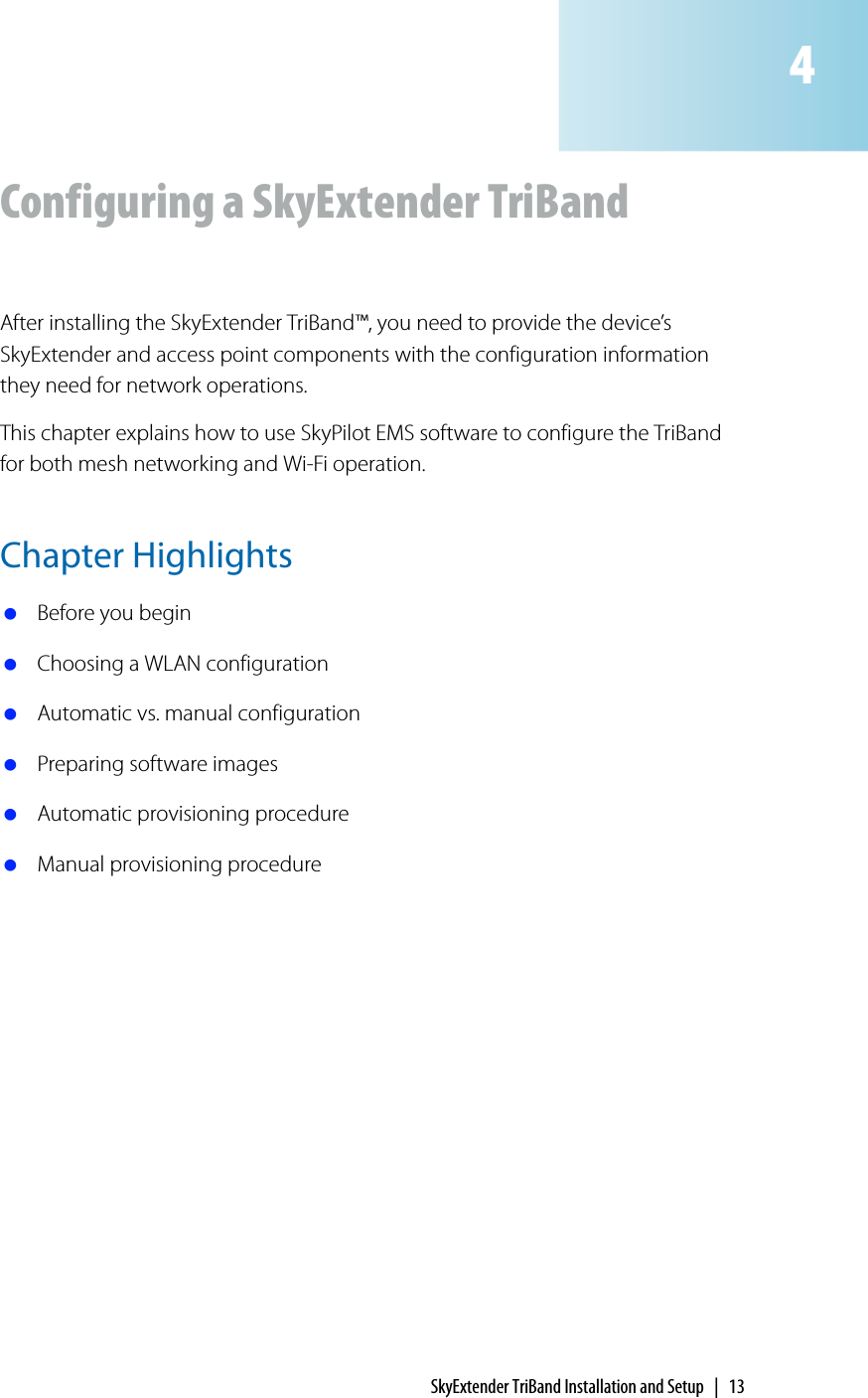 SkyExtender TriBand Installation and Setup | 13Configuring a SkyExtender TriBandAfter installing the SkyExtender TriBand™, you need to provide the device’s SkyExtender and access point components with the configuration information they need for network operations.This chapter explains how to use SkyPilot EMS software to configure the TriBand for both mesh networking and Wi-Fi operation.Chapter Highlights Before you begin Choosing a WLAN configuration Automatic vs. manual configuration Preparing software images Automatic provisioning procedure Manual provisioning procedure4