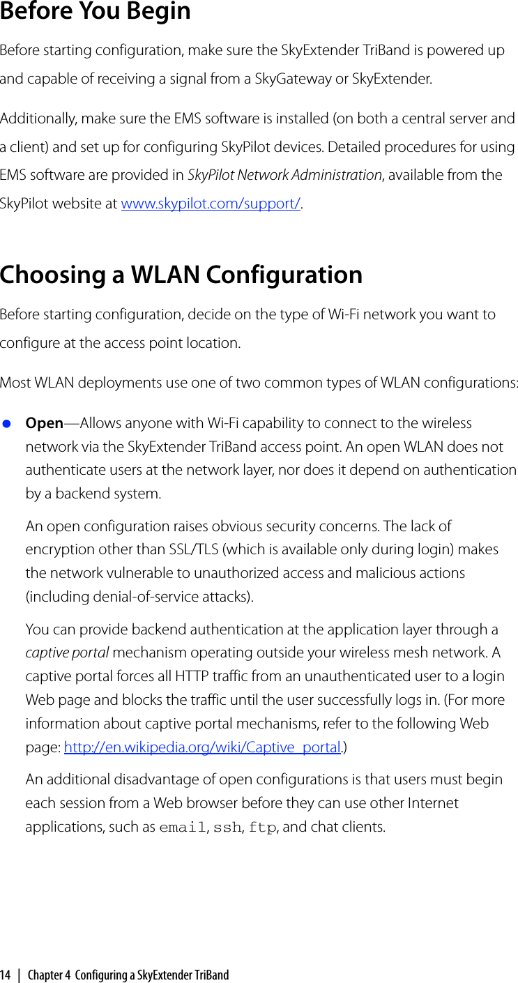 14 | Chapter 4 Configuring a SkyExtender TriBandBefore You BeginBefore starting configuration, make sure the SkyExtender TriBand is powered up and capable of receiving a signal from a SkyGateway or SkyExtender.Additionally, make sure the EMS software is installed (on both a central server and a client) and set up for configuring SkyPilot devices. Detailed procedures for using EMS software are provided in SkyPilot Network Administration, available from the SkyPilot website at www.skypilot.com/support/.Choosing a WLAN ConfigurationBefore starting configuration, decide on the type of Wi-Fi network you want to configure at the access point location.Most WLAN deployments use one of two common types of WLAN configurations: Open—Allows anyone with Wi-Fi capability to connect to the wireless network via the SkyExtender TriBand access point. An open WLAN does not authenticate users at the network layer, nor does it depend on authentication by a backend system.An open configuration raises obvious security concerns. The lack of encryption other than SSL/TLS (which is available only during login) makes the network vulnerable to unauthorized access and malicious actions (including denial-of-service attacks).You can provide backend authentication at the application layer through a captive portal mechanism operating outside your wireless mesh network. A captive portal forces all HTTP traffic from an unauthenticated user to a login Web page and blocks the traffic until the user successfully logs in. (For more information about captive portal mechanisms, refer to the following Web page: http://en.wikipedia.org/wiki/Captive_portal.)An additional disadvantage of open configurations is that users must begin each session from a Web browser before they can use other Internet applications, such as email, ssh, ftp, and chat clients.