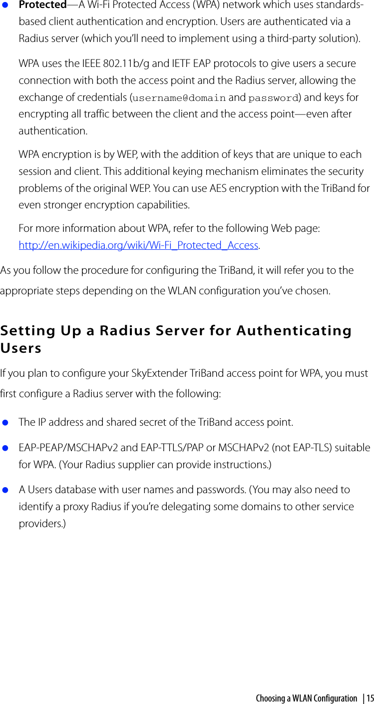 Choosing a WLAN Configuration | 15 Protected—A Wi-Fi Protected Access (WPA) network which uses standards-based client authentication and encryption. Users are authenticated via a Radius server (which you’ll need to implement using a third-party solution).WPA uses the IEEE 802.11b/g and IETF EAP protocols to give users a secure connection with both the access point and the Radius server, allowing the exchange of credentials (username@domain and password) and keys for encrypting all traffic between the client and the access point—even after authentication.WPA encryption is by WEP, with the addition of keys that are unique to each session and client. This additional keying mechanism eliminates the security problems of the original WEP. You can use AES encryption with the TriBand for even stronger encryption capabilities.For more information about WPA, refer to the following Web page: http://en.wikipedia.org/wiki/Wi-Fi_Protected_Access.As you follow the procedure for configuring the TriBand, it will refer you to the appropriate steps depending on the WLAN configuration you’ve chosen.Setting Up a Radius Server for Authenticating UsersIf you plan to configure your SkyExtender TriBand access point for WPA, you must first configure a Radius server with the following: The IP address and shared secret of the TriBand access point. EAP-PEAP/MSCHAPv2 and EAP-TTLS/PAP or MSCHAPv2 (not EAP-TLS) suitable for WPA. (Your Radius supplier can provide instructions.) A Users database with user names and passwords. (You may also need to identify a proxy Radius if you’re delegating some domains to other service providers.)