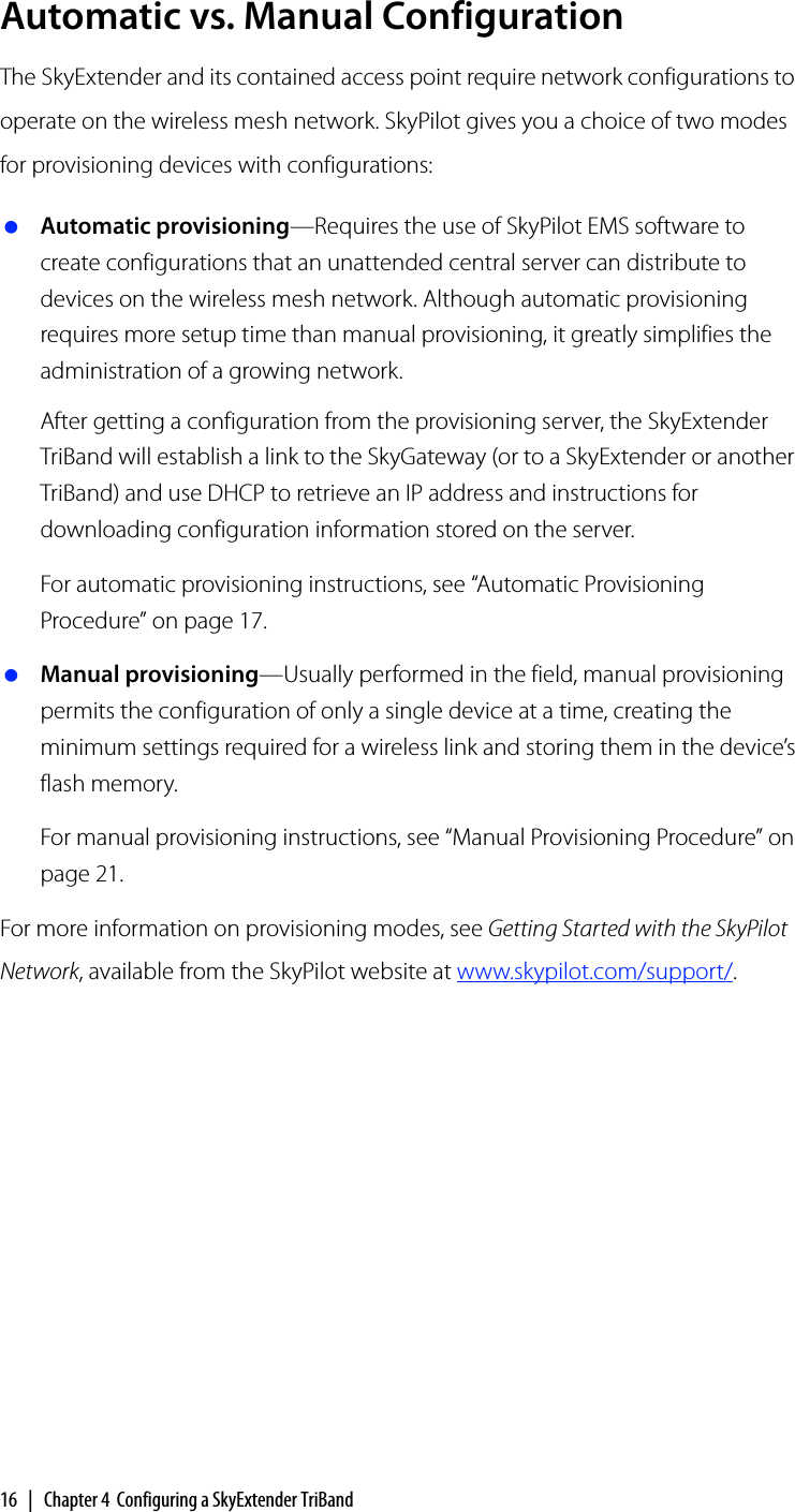 16 | Chapter 4 Configuring a SkyExtender TriBandAutomatic vs. Manual ConfigurationThe SkyExtender and its contained access point require network configurations to operate on the wireless mesh network. SkyPilot gives you a choice of two modes for provisioning devices with configurations: Automatic provisioning—Requires the use of SkyPilot EMS software to create configurations that an unattended central server can distribute to devices on the wireless mesh network. Although automatic provisioning requires more setup time than manual provisioning, it greatly simplifies the administration of a growing network.After getting a configuration from the provisioning server, the SkyExtender TriBand will establish a link to the SkyGateway (or to a SkyExtender or another TriBand) and use DHCP to retrieve an IP address and instructions for downloading configuration information stored on the server.For automatic provisioning instructions, see “Automatic Provisioning Procedure” on page 17. Manual provisioning—Usually performed in the field, manual provisioning permits the configuration of only a single device at a time, creating the minimum settings required for a wireless link and storing them in the device’s flash memory.For manual provisioning instructions, see “Manual Provisioning Procedure” on page 21.For more information on provisioning modes, see Getting Started with the SkyPilot Network, available from the SkyPilot website at www.skypilot.com/support/.