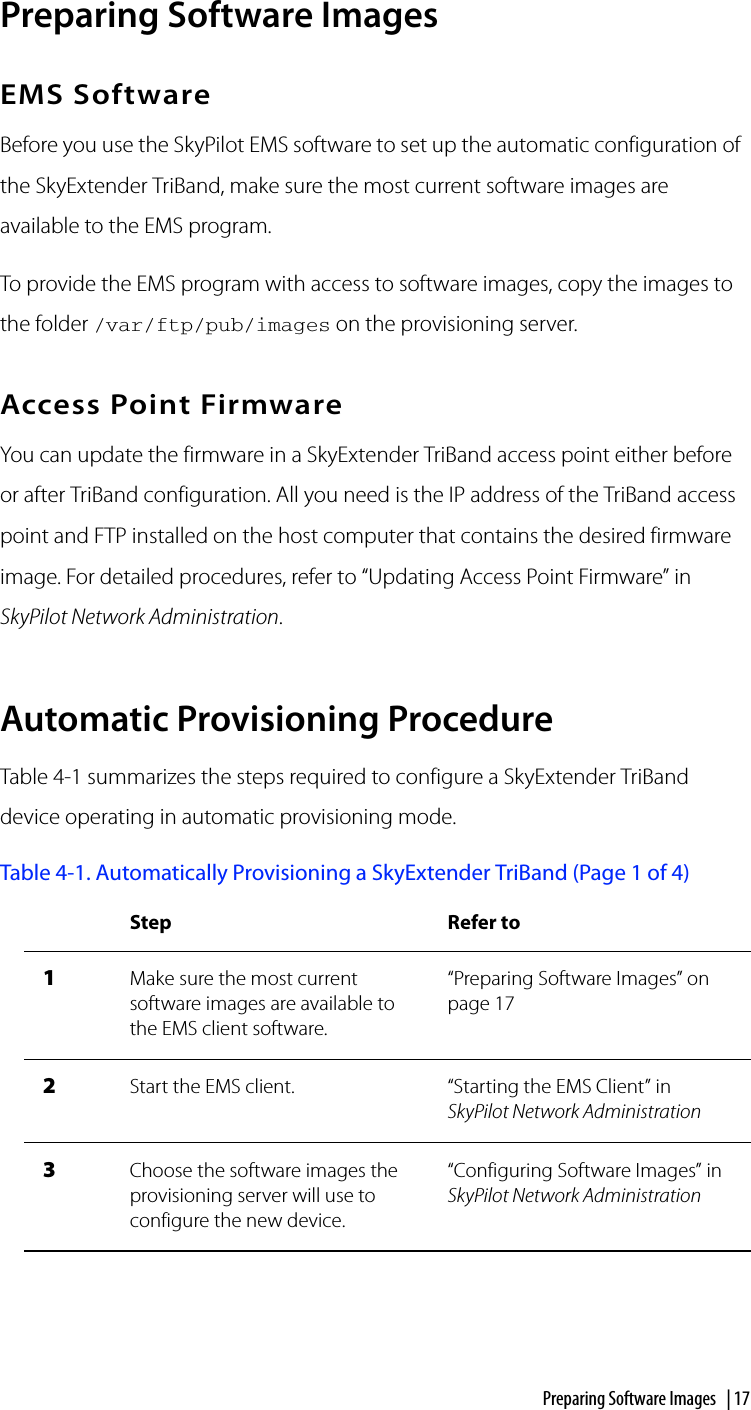 Preparing Software Images | 17Preparing Software ImagesEMS SoftwareBefore you use the SkyPilot EMS software to set up the automatic configuration of the SkyExtender TriBand, make sure the most current software images are available to the EMS program.To provide the EMS program with access to software images, copy the images to the folder /var/ftp/pub/images on the provisioning server.Access Point FirmwareYou can update the firmware in a SkyExtender TriBand access point either before or after TriBand configuration. All you need is the IP address of the TriBand access point and FTP installed on the host computer that contains the desired firmware image. For detailed procedures, refer to “Updating Access Point Firmware” in SkyPilot Network Administration.Automatic Provisioning ProcedureTable 4-1 summarizes the steps required to configure a SkyExtender TriBand device operating in automatic provisioning mode.Table 4-1. Automatically Provisioning a SkyExtender TriBand (Page 1 of 4)Step Refer to1Make sure the most current software images are available to the EMS client software.“Preparing Software Images” on page 172Start the EMS client. “Starting the EMS Client” in SkyPilot Network Administration3Choose the software images the provisioning server will use to configure the new device.“Configuring Software Images” in SkyPilot Network Administration