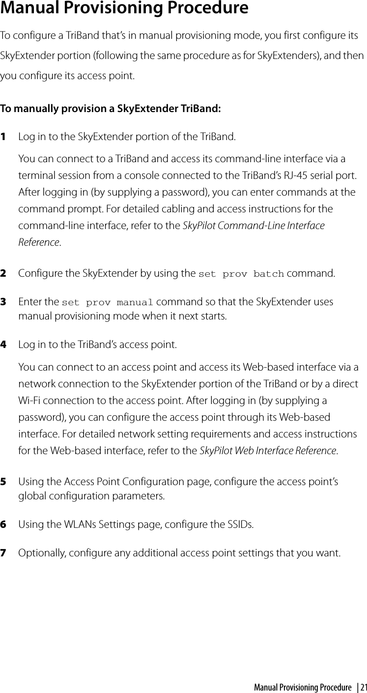 Manual Provisioning Procedure | 21Manual Provisioning ProcedureTo configure a TriBand that’s in manual provisioning mode, you first configure its SkyExtender portion (following the same procedure as for SkyExtenders), and then you configure its access point.To manually provision a SkyExtender TriBand:1Log in to the SkyExtender portion of the TriBand.You can connect to a TriBand and access its command-line interface via a terminal session from a console connected to the TriBand’s RJ-45 serial port. After logging in (by supplying a password), you can enter commands at the command prompt. For detailed cabling and access instructions for the command-line interface, refer to the SkyPilot Command-Line Interface Reference.2Configure the SkyExtender by using the set prov batch command.3Enter the set prov manual command so that the SkyExtender uses manual provisioning mode when it next starts.4Log in to the TriBand’s access point.You can connect to an access point and access its Web-based interface via a network connection to the SkyExtender portion of the TriBand or by a direct Wi-Fi connection to the access point. After logging in (by supplying a password), you can configure the access point through its Web-based interface. For detailed network setting requirements and access instructions for the Web-based interface, refer to the SkyPilot Web Interface Reference.5Using the Access Point Configuration page, configure the access point’s global configuration parameters.6Using the WLANs Settings page, configure the SSIDs.7Optionally, configure any additional access point settings that you want.