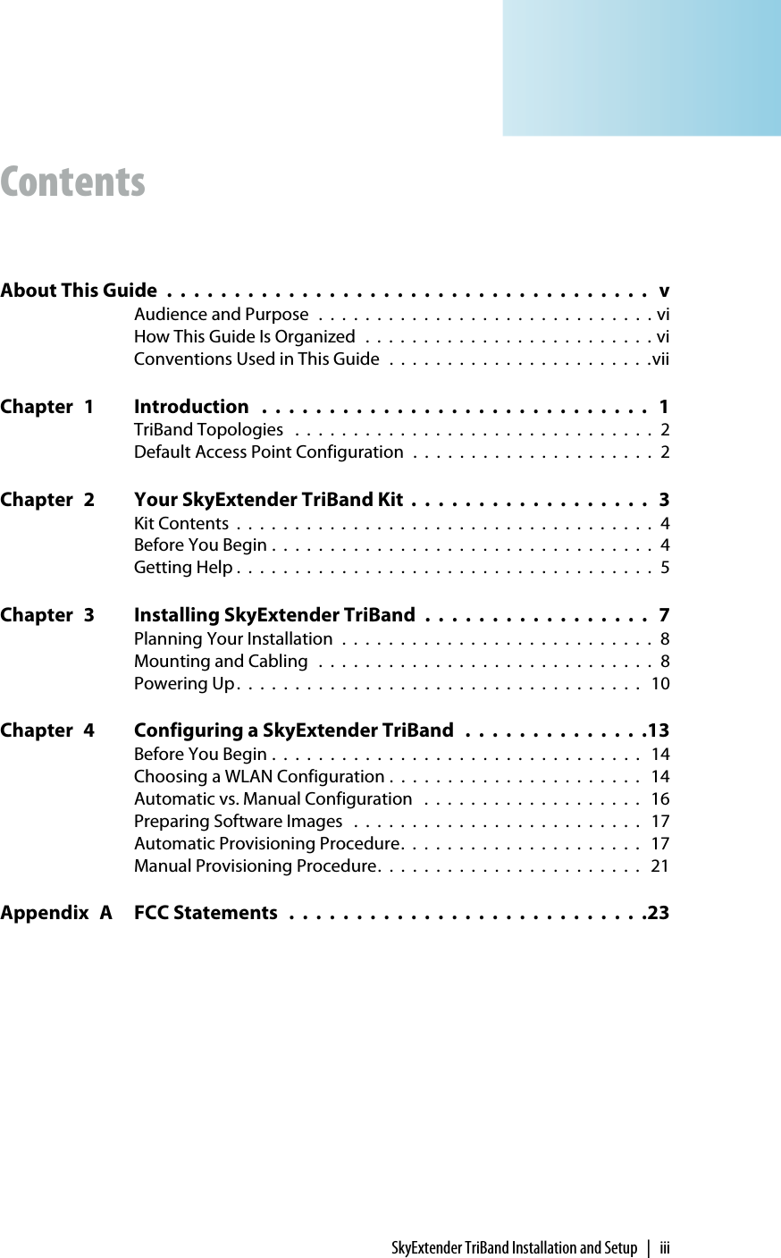 SkyExtender TriBand Installation and Setup | iiiContentsAbout This Guide  .  .  .  .  .  .  .  .  .  .  .  .  .  .  .  .  .  .  .  .  .  .  .  .  .  .  .  .  .  .  .  .  .  .  .  .   vAudience and Purpose  .  .  .  .  .  .  .  .  .  .  .  .  .  .  .  .  .  .  .  .  .  .  .  .  .  .  .  .  . viHow This Guide Is Organized  .  .  .  .  .  .  .  .  .  .  .  .  .  .  .  .  .  .  .  .  .  .  .  .  . viConventions Used in This Guide  .  .  .  .  .  .  .  .  .  .  .  .  .  .  .  .  .  .  .  .  .  .  .viiChapter 1 Introduction   .  .  .  .  .  .  .  .  .  .  .  .  .  .  .  .  .  .  .  .  .  .  .  .  .  .  .  .  .   1TriBand Topologies   .  .  .  .  .  .  .  .  .  .  .  .  .  .  .  .  .  .  .  .  .  .  .  .  .  .  .  .  .  .  .  2Default Access Point Configuration  .  .  .  .  .  .  .  .  .  .  .  .  .  .  .  .  .  .  .  .  .  2Chapter 2 Your SkyExtender TriBand Kit  .  .  .  .  .  .  .  .  .  .  .  .  .  .  .  .  .  .   3Kit Contents  .  .  .  .  .  .  .  .  .  .  .  .  .  .  .  .  .  .  .  .  .  .  .  .  .  .  .  .  .  .  .  .  .  .  .  .  4Before You Begin .  .  .  .  .  .  .  .  .  .  .  .  .  .  .  .  .  .  .  .  .  .  .  .  .  .  .  .  .  .  .  .  .  4Getting Help .  .  .  .  .  .  .  .  .  .  .  .  .  .  .  .  .  .  .  .  .  .  .  .  .  .  .  .  .  .  .  .  .  .  .  .  5Chapter 3 Installing SkyExtender TriBand  .  .  .  .  .  .  .  .  .  .  .  .  .  .  .  .  .   7Planning Your Installation  .  .  .  .  .  .  .  .  .  .  .  .  .  .  .  .  .  .  .  .  .  .  .  .  .  .  .  8Mounting and Cabling   .  .  .  .  .  .  .  .  .  .  .  .  .  .  .  .  .  .  .  .  .  .  .  .  .  .  .  .  .  8Powering Up.  .  .  .  .  .  .  .  .  .  .  .  .  .  .  .  .  .  .  .  .  .  .  .  .  .  .  .  .  .  .  .  .  .  .   10Chapter 4 Configuring a SkyExtender TriBand   .  .  .  .  .  .  .  .  .  .  .  .  .  .13Before You Begin .  .  .  .  .  .  .  .  .  .  .  .  .  .  .  .  .  .  .  .  .  .  .  .  .  .  .  .  .  .  .  .   14Choosing a WLAN Configuration .  .  .  .  .  .  .  .  .  .  .  .  .  .  .  .  .  .  .  .  .  .   14Automatic vs. Manual Configuration   .  .  .  .  .  .  .  .  .  .  .  .  .  .  .  .  .  .  .   16Preparing Software Images   .  .  .  .  .  .  .  .  .  .  .  .  .  .  .  .  .  .  .  .  .  .  .  .  .   17Automatic Provisioning Procedure.  .  .  .  .  .  .  .  .  .  .  .  .  .  .  .  .  .  .  .  .   17Manual Provisioning Procedure.  .  .  .  .  .  .  .  .  .  .  .  .  .  .  .  .  .  .  .  .  .  .   21Appendix A FCC Statements   .  .  .  .  .  .  .  .  .  .  .  .  .  .  .  .  .  .  .  .  .  .  .  .  .  .  .23
