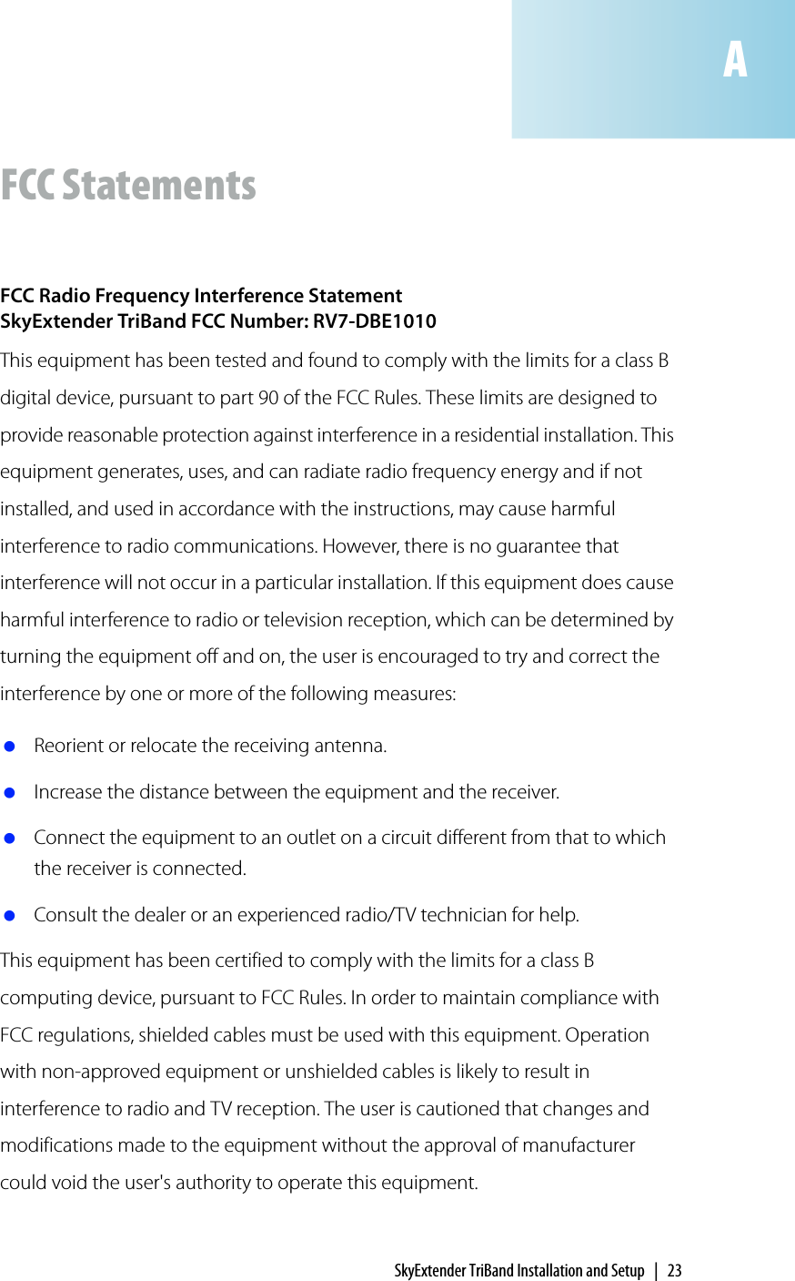 SkyExtender TriBand Installation and Setup | 23FCC StatementsFCC Radio Frequency Interference StatementSkyExtender TriBand FCC Number: RV7-DBE1010This equipment has been tested and found to comply with the limits for a class B digital device, pursuant to part 90 of the FCC Rules. These limits are designed to provide reasonable protection against interference in a residential installation. This equipment generates, uses, and can radiate radio frequency energy and if not installed, and used in accordance with the instructions, may cause harmful interference to radio communications. However, there is no guarantee that interference will not occur in a particular installation. If this equipment does cause harmful interference to radio or television reception, which can be determined by turning the equipment off and on, the user is encouraged to try and correct the interference by one or more of the following measures: Reorient or relocate the receiving antenna. Increase the distance between the equipment and the receiver. Connect the equipment to an outlet on a circuit different from that to which the receiver is connected. Consult the dealer or an experienced radio/TV technician for help.This equipment has been certified to comply with the limits for a class B computing device, pursuant to FCC Rules. In order to maintain compliance with FCC regulations, shielded cables must be used with this equipment. Operation with non-approved equipment or unshielded cables is likely to result in interference to radio and TV reception. The user is cautioned that changes and modifications made to the equipment without the approval of manufacturer could void the user&apos;s authority to operate this equipment. A