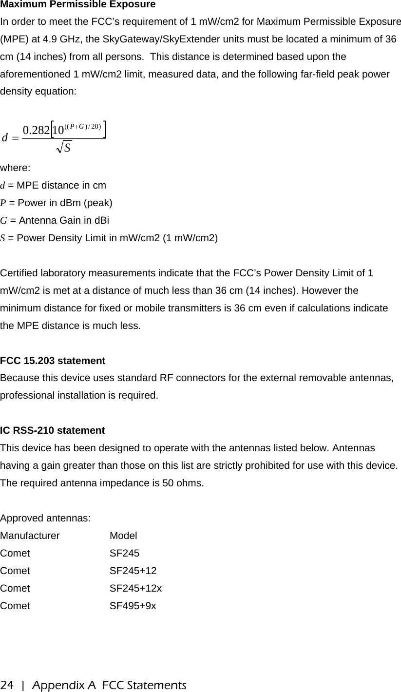 Maximum Permissible Exposure In order to meet the FCC’s requirement of 1 mW/cm2 for Maximum Permissible Exposure (MPE) at 4.9 GHz, the SkyGateway/SkyExtender units must be located a minimum of 36 cm (14 inches) from all persons.  This distance is determined based upon the aforementioned 1 mW/cm2 limit, measured data, and the following far-field peak power density equation:  []SdGP )20/)((10282.0 += where: d = MPE distance in cm P = Power in dBm (peak) G = Antenna Gain in dBi S = Power Density Limit in mW/cm2 (1 mW/cm2)  Certified laboratory measurements indicate that the FCC’s Power Density Limit of 1 mW/cm2 is met at a distance of much less than 36 cm (14 inches). However the minimum distance for fixed or mobile transmitters is 36 cm even if calculations indicate the MPE distance is much less.  FCC 15.203 statement Because this device uses standard RF connectors for the external removable antennas, professional installation is required.  IC RSS-210 statement This device has been designed to operate with the antennas listed below. Antennas having a gain greater than those on this list are strictly prohibited for use with this device. The required antenna impedance is 50 ohms.  Approved antennas: Manufacturer   Model Comet   SF245 Comet   SF245+12 Comet   SF245+12x Comet   SF495+9x 24  |  Appendix A  FCC Statements 