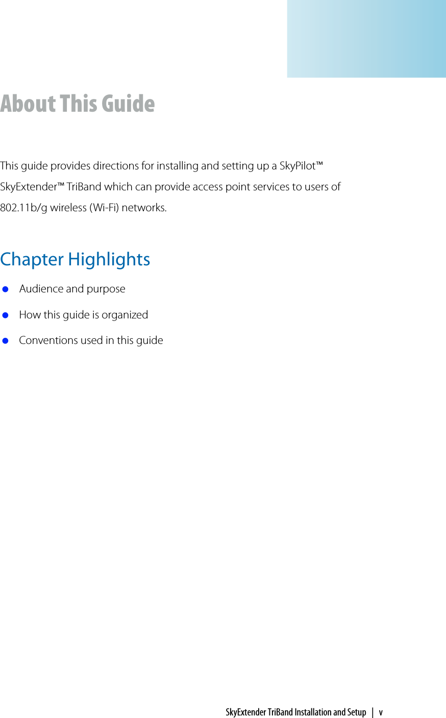 SkyExtender TriBand Installation and Setup | vAbout This GuideThis guide provides directions for installing and setting up a SkyPilot™ SkyExtender™ TriBand which can provide access point services to users of 802.11b/g wireless (Wi-Fi) networks.Chapter Highlights Audience and purpose How this guide is organized Conventions used in this guide