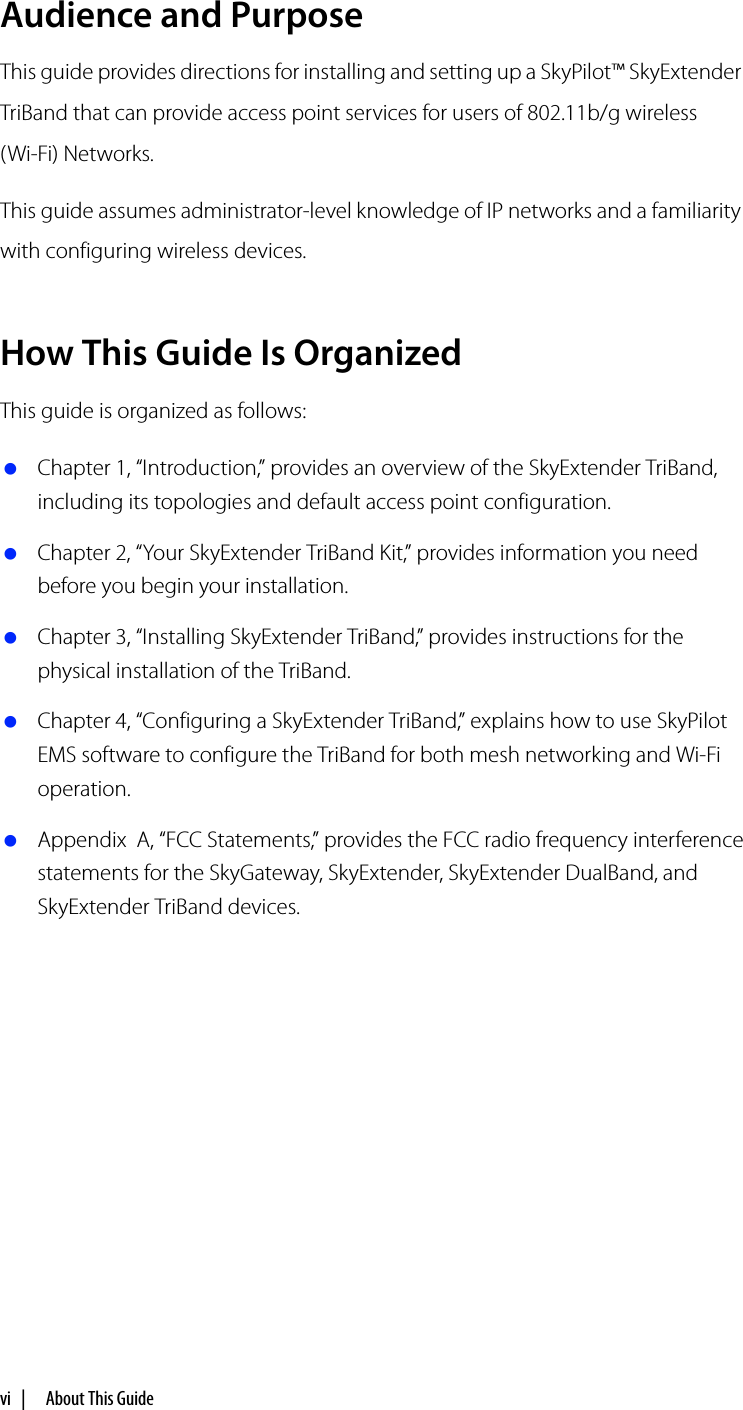 vi |   About This GuideAudience and PurposeThis guide provides directions for installing and setting up a SkyPilot™ SkyExtender TriBand that can provide access point services for users of 802.11b/g wireless(Wi-Fi) Networks.This guide assumes administrator-level knowledge of IP networks and a familiarity with configuring wireless devices.How This Guide Is OrganizedThis guide is organized as follows: Chapter 1, “Introduction,” provides an overview of the SkyExtender TriBand, including its topologies and default access point configuration. Chapter 2, “Your SkyExtender TriBand Kit,” provides information you need before you begin your installation. Chapter 3, “Installing SkyExtender TriBand,” provides instructions for the physical installation of the TriBand. Chapter 4, “Configuring a SkyExtender TriBand,” explains how to use SkyPilot EMS software to configure the TriBand for both mesh networking and Wi-Fi operation. Appendix  A, “FCC Statements,” provides the FCC radio frequency interference statements for the SkyGateway, SkyExtender, SkyExtender DualBand, and SkyExtender TriBand devices.