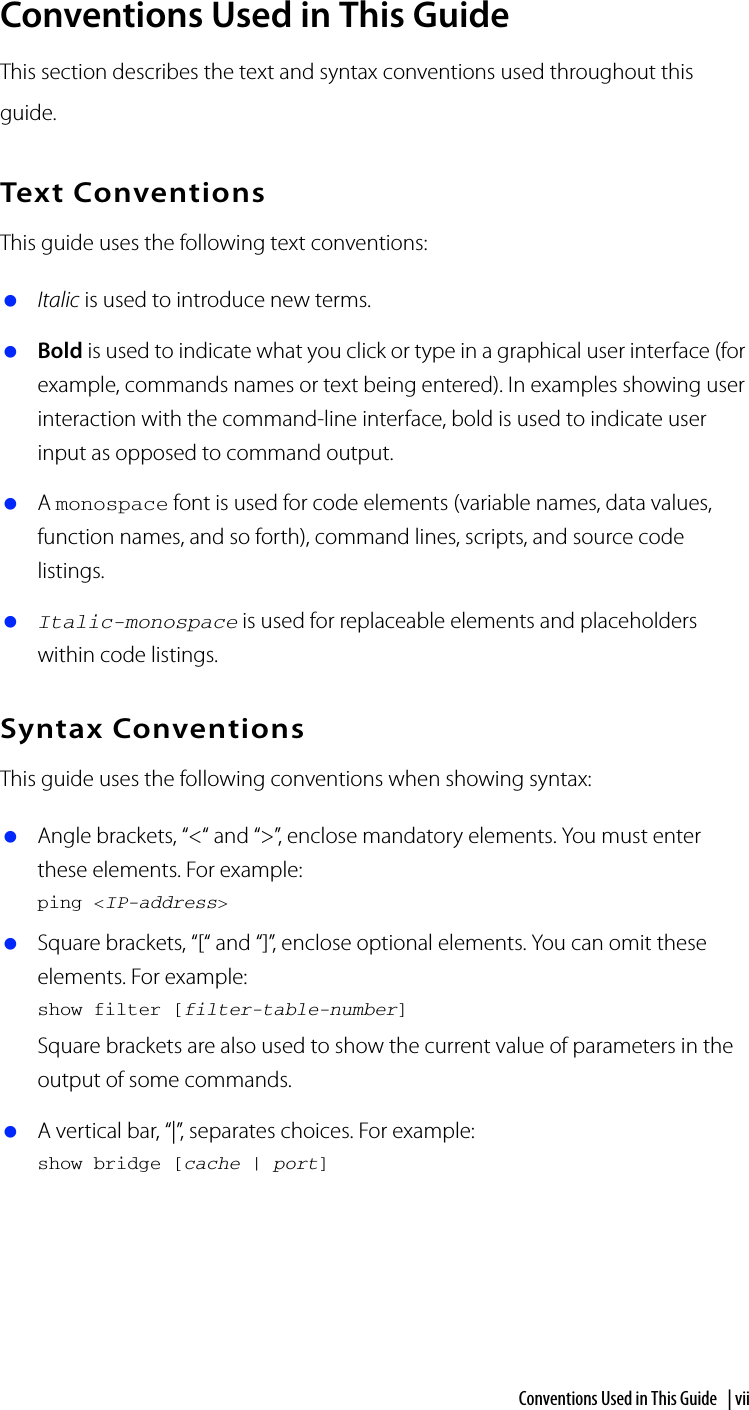 Conventions Used in This Guide | viiConventions Used in This GuideThis section describes the text and syntax conventions used throughout this guide.Text ConventionsThis guide uses the following text conventions: Italic is used to introduce new terms. Bold is used to indicate what you click or type in a graphical user interface (for example, commands names or text being entered). In examples showing user interaction with the command-line interface, bold is used to indicate user input as opposed to command output. A monospace font is used for code elements (variable names, data values, function names, and so forth), command lines, scripts, and source code listings. Italic-monospace is used for replaceable elements and placeholders within code listings.Syntax ConventionsThis guide uses the following conventions when showing syntax: Angle brackets, “&lt;“ and “&gt;”, enclose mandatory elements. You must enter these elements. For example:ping &lt;IP-address&gt; Square brackets, “[“ and “]”, enclose optional elements. You can omit these elements. For example:show filter [filter-table-number]Square brackets are also used to show the current value of parameters in the output of some commands. A vertical bar, “|”, separates choices. For example:show bridge [cache | port]
