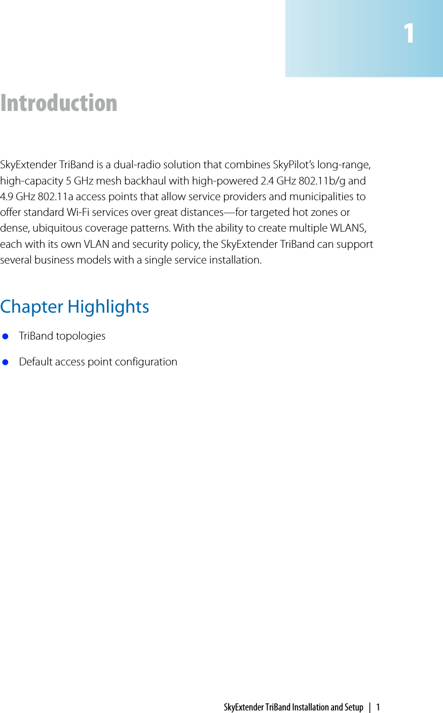 SkyExtender TriBand Installation and Setup | 1IntroductionSkyExtender TriBand is a dual-radio solution that combines SkyPilot’s long-range, high-capacity 5 GHz mesh backhaul with high-powered 2.4 GHz 802.11b/g and 4.9 GHz 802.11a access points that allow service providers and municipalities to offer standard Wi-Fi services over great distances—for targeted hot zones or dense, ubiquitous coverage patterns. With the ability to create multiple WLANS, each with its own VLAN and security policy, the SkyExtender TriBand can support several business models with a single service installation.Chapter Highlights TriBand topologies Default access point configuration1