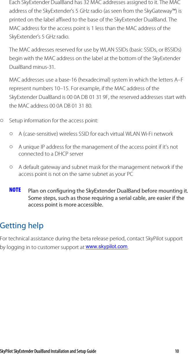 SkyPilot SkyExtender DualBand Installation and Setup Guide   10 Each SkyExtender DualBand has 32 MAC addresses assigned to it. The MAC address of the SkyExtender’s 5 GHz radio (as seen from the SkyGateway™) is printed on the label affixed to the base of the SkyExtender DualBand. The MAC address for the access point is 1 less than the MAC address of the SkyExtender’s 5 GHz radio. The MAC addresses reserved for use by WLAN SSIDs (basic SSIDs, or BSSIDs) begin with the MAC address on the label at the bottom of the SkyExtender DualBand minus-31.  MAC addresses use a base-16 (hexadecimal) system in which the letters A–F represent numbers 10–15. For example, if the MAC address of the SkyExtender DualBand is 00 0A DB 01 31 9F, the reserved addresses start with the MAC address 00 0A DB 01 31 80. o Setup information for the access point: o A (case-sensitive) wireless SSID for each virtual WLAN Wi-Fi network  o A unique IP address for the management of the access point if it’s not connected to a DHCP server  o A default gateway and subnet mask for the management network if the access point is not on the same subnet as your PC  NOTE  Plan on configuring the SkyExtender DualBand before mounting it. Some steps, such as those requiring a serial cable, are easier if the access point is more accessible.  Getting help For technical assistance during the beta release period, contact SkyPilot support by logging in to customer support at www.skypilot.com.  