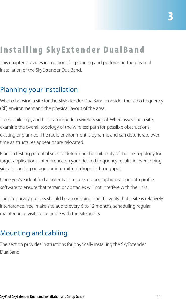 SkyPilot SkyExtender DualBand Installation and Setup Guide    11 I n s t al l i n g   S k y E x t e n d e r   D u a l B a n d    This chapter provides instructions for planning and performing the physical installation of the SkyExtender DualBand.  Planning your installation When choosing a site for the SkyExtender DualBand, consider the radio frequency (RF) environment and the physical layout of the area. Trees, buildings, and hills can impede a wireless signal. When assessing a site, examine the overall topology of the wireless path for possible obstructions, existing or planned. The radio environment is dynamic and can deteriorate over time as structures appear or are relocated. Plan on testing potential sites to determine the suitability of the link topology for target applications. Interference on your desired frequency results in overlapping signals, causing outages or intermittent drops in throughput. Once you’ve identified a potential site, use a topographic map or path profile software to ensure that terrain or obstacles will not interfere with the links.  The site survey process should be an ongoing one. To verify that a site is relatively interference-free, make site audits every 6 to 12 months, scheduling regular maintenance visits to coincide with the site audits.  Mounting and cabling The section provides instructions for physically installing the SkyExtender DualBand.  3 