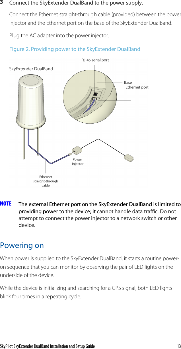 SkyPilot SkyExtender DualBand Installation and Setup Guide    13 3  Connect the SkyExtender DualBand to the power supply.  Connect the Ethernet straight-through cable (provided) between the power injector and the Ethernet port on the base of the SkyExtender DualBand. Plug the AC adapter into the power injector. Figure 2. Providing power to the SkyExtender DualBand  NOTE  The external Ethernet port on the SkyExtender DualBand is limited to providing power to the device; it cannot handle data traffic. Do not attempt to connect the power injector to a network switch or other device. Powering on When power is supplied to the SkyExtender DualBand, it starts a routine power-on sequence that you can monitor by observing the pair of LED lights on the underside of the device.  While the device is initializing and searching for a GPS signal, both LED lights blink four times in a repeating cycle.  