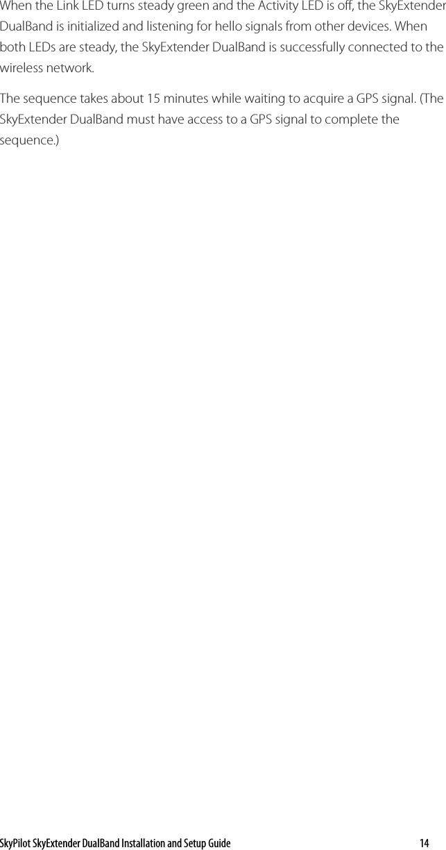 SkyPilot SkyExtender DualBand Installation and Setup Guide   14 When the Link LED turns steady green and the Activity LED is off, the SkyExtender DualBand is initialized and listening for hello signals from other devices. When both LEDs are steady, the SkyExtender DualBand is successfully connected to the wireless network.  The sequence takes about 15 minutes while waiting to acquire a GPS signal. (The SkyExtender DualBand must have access to a GPS signal to complete the sequence.) 