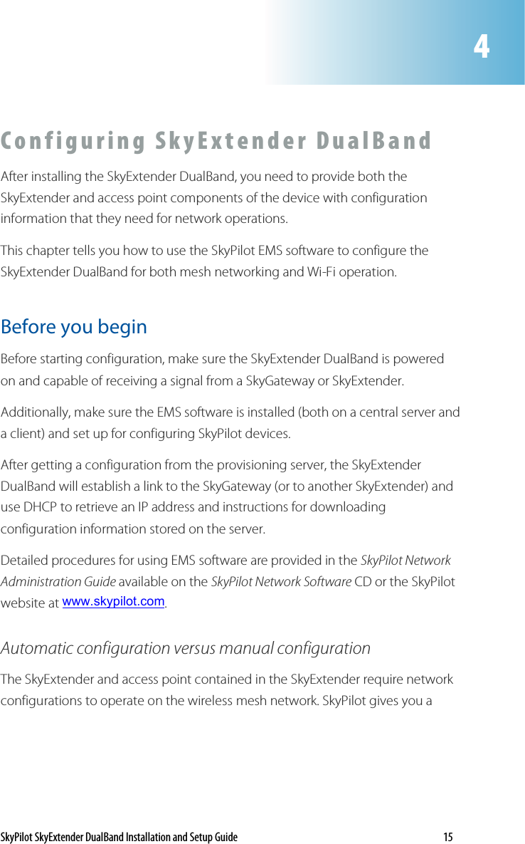 SkyPilot SkyExtender DualBand Installation and Setup Guide    15 C o n f i g u r i n g   S k y E x t en d e r   D u a l B a n d  After installing the SkyExtender DualBand, you need to provide both the SkyExtender and access point components of the device with configuration information that they need for network operations.  This chapter tells you how to use the SkyPilot EMS software to configure the SkyExtender DualBand for both mesh networking and Wi-Fi operation.  Before you begin Before starting configuration, make sure the SkyExtender DualBand is powered on and capable of receiving a signal from a SkyGateway or SkyExtender. Additionally, make sure the EMS software is installed (both on a central server and a client) and set up for configuring SkyPilot devices.  After getting a configuration from the provisioning server, the SkyExtender DualBand will establish a link to the SkyGateway (or to another SkyExtender) and use DHCP to retrieve an IP address and instructions for downloading configuration information stored on the server. Detailed procedures for using EMS software are provided in the SkyPilot Network Administration Guide available on the SkyPilot Network Software CD or the SkyPilot website at www.skypilot.com. Automatic configuration versus manual configuration The SkyExtender and access point contained in the SkyExtender require network configurations to operate on the wireless mesh network. SkyPilot gives you a  4 