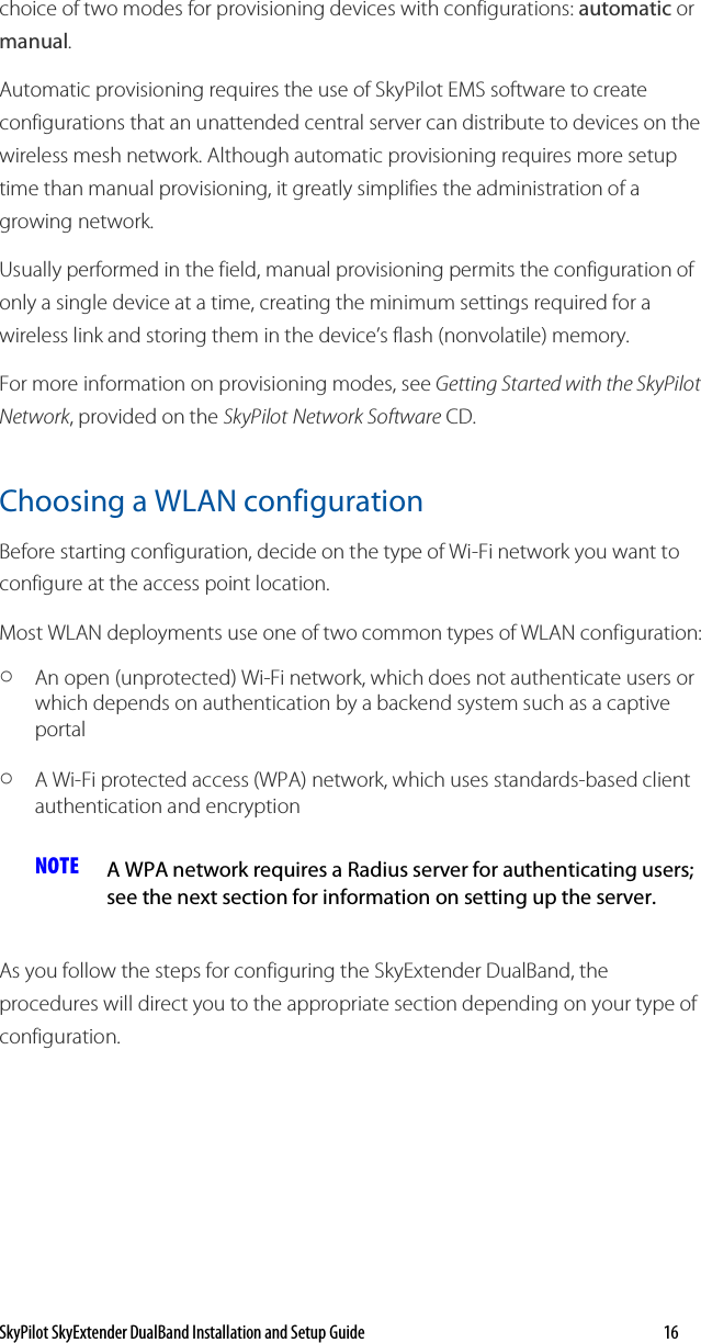 SkyPilot SkyExtender DualBand Installation and Setup Guide   16 choice of two modes for provisioning devices with configurations: automatic or manual. Automatic provisioning requires the use of SkyPilot EMS software to create configurations that an unattended central server can distribute to devices on the wireless mesh network. Although automatic provisioning requires more setup time than manual provisioning, it greatly simplifies the administration of a growing network.  Usually performed in the field, manual provisioning permits the configuration of only a single device at a time, creating the minimum settings required for a wireless link and storing them in the device’s flash (nonvolatile) memory. For more information on provisioning modes, see Getting Started with the SkyPilot Network, provided on the SkyPilot Network Software CD. Choosing a WLAN configuration Before starting configuration, decide on the type of Wi-Fi network you want to configure at the access point location. Most WLAN deployments use one of two common types of WLAN configuration:  o An open (unprotected) Wi-Fi network, which does not authenticate users or which depends on authentication by a backend system such as a captive portal o A Wi-Fi protected access (WPA) network, which uses standards-based client authentication and encryption NOTE  A WPA network requires a Radius server for authenticating users; see the next section for information on setting up the server.  As you follow the steps for configuring the SkyExtender DualBand, the procedures will direct you to the appropriate section depending on your type of configuration. 