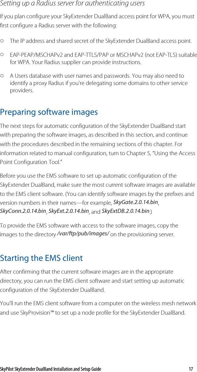 SkyPilot SkyExtender DualBand Installation and Setup Guide    17 Setting up a Radius server for authenticating users If you plan configure your SkyExtender DualBand access point for WPA, you must first configure a Radius server with the following: o The IP address and shared secret of the SkyExtender DualBand access point. o EAP-PEAP/MSCHAPv2 and EAP-TTLS/PAP or MSCHAPv2 (not EAP-TLS) suitable for WPA. Your Radius supplier can provide instructions. o A Users database with user names and passwords. You may also need to identify a proxy Radius if you’re delegating some domains to other service providers. Preparing software images The next steps for automatic configuration of the SkyExtender DualBand start with preparing the software images, as described in this section, and continue with the procedures described in the remaining sections of this chapter. For information related to manual configuration, turn to Chapter 5, “Using the Access Point Configuration Tool.” Before you use the EMS software to set up automatic configuration of the SkyExtender DualBand, make sure the most current software images are available to the EMS client software. (You can identify software images by the prefixes and version numbers in their names—for example, SkyGate.2.0.14.bin, SkyConn.2.0.14.bin, SkyExt.2.0.14.bin, and SkyExtDB.2.0.14.bin.) To provide the EMS software with access to the software images, copy the images to the directory /var/ftp/pub/images/ on the provisioning server. Starting the EMS client After confirming that the current software images are in the appropriate directory, you can run the EMS client software and start setting up automatic configuration of the SkyExtender DualBand. You‘ll run the EMS client software from a computer on the wireless mesh network and use SkyProvision™ to set up a node profile for the SkyExtender DualBand. 