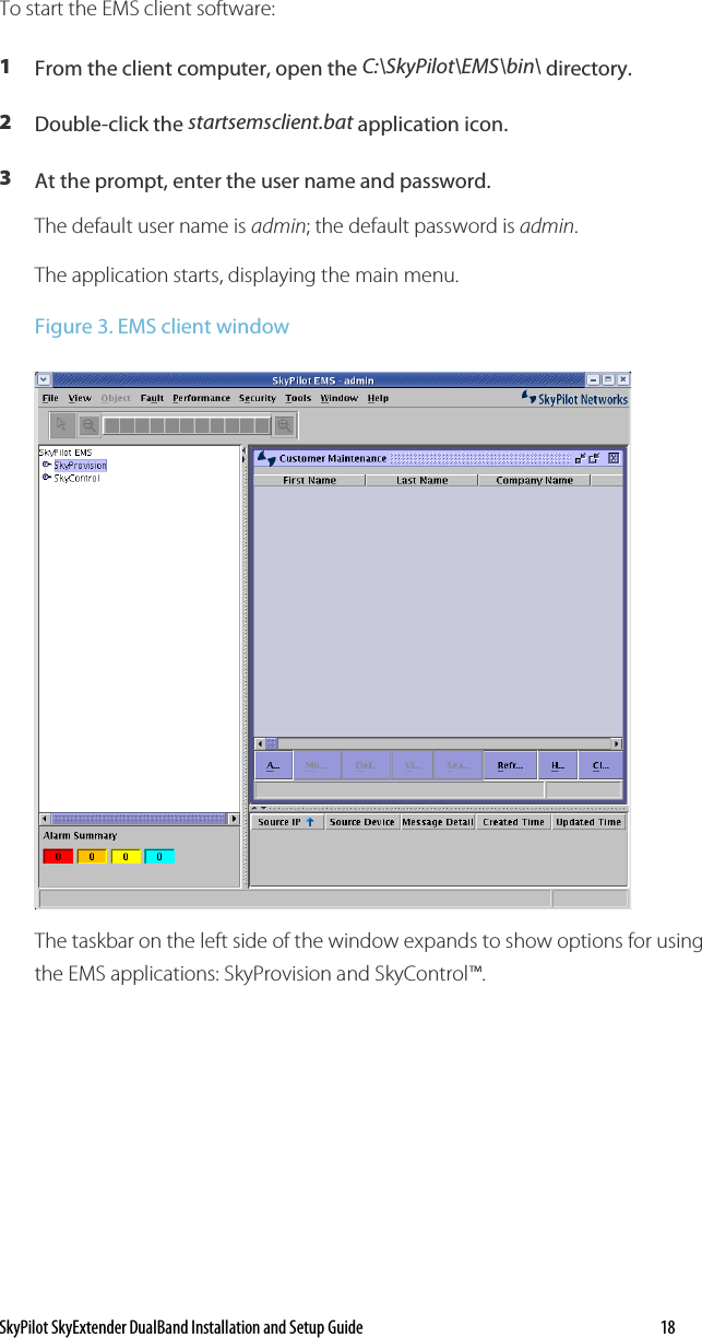 SkyPilot SkyExtender DualBand Installation and Setup Guide   18 To start the EMS client software: 1  From the client computer, open the C:\SkyPilot\EMS\bin\ directory. 2  Double-click the startsemsclient.bat application icon. 3  At the prompt, enter the user name and password. The default user name is admin; the default password is admin. The application starts, displaying the main menu. Figure 3. EMS client window  The taskbar on the left side of the window expands to show options for using the EMS applications: SkyProvision and SkyControl™. 