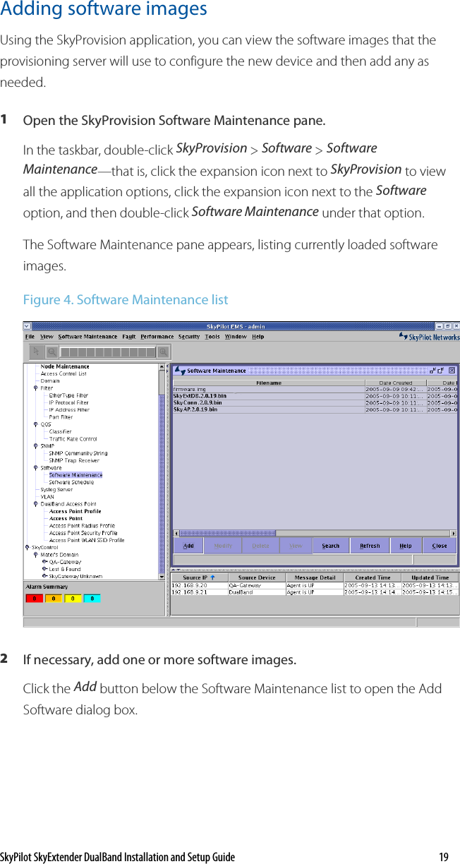 SkyPilot SkyExtender DualBand Installation and Setup Guide    19 Adding software images Using the SkyProvision application, you can view the software images that the provisioning server will use to configure the new device and then add any as needed. 1  Open the SkyProvision Software Maintenance pane. In the taskbar, double-click SkyProvision &gt; Software &gt; Software Maintenance—that is, click the expansion icon next to SkyProvision to view all the application options, click the expansion icon next to the Software option, and then double-click Software Maintenance under that option. The Software Maintenance pane appears, listing currently loaded software images. Figure 4. Software Maintenance list  2  If necessary, add one or more software images.  Click the Add button below the Software Maintenance list to open the Add Software dialog box. 