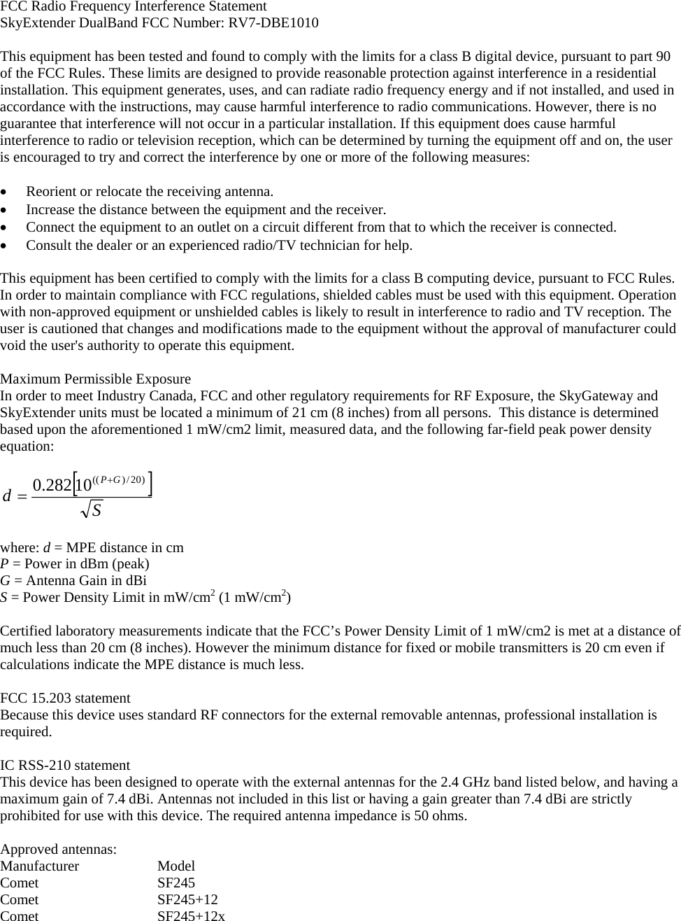 FCC Radio Frequency Interference Statement SkyExtender DualBand FCC Number: RV7-DBE1010  This equipment has been tested and found to comply with the limits for a class B digital device, pursuant to part 90 of the FCC Rules. These limits are designed to provide reasonable protection against interference in a residential installation. This equipment generates, uses, and can radiate radio frequency energy and if not installed, and used in accordance with the instructions, may cause harmful interference to radio communications. However, there is no guarantee that interference will not occur in a particular installation. If this equipment does cause harmful interference to radio or television reception, which can be determined by turning the equipment off and on, the user is encouraged to try and correct the interference by one or more of the following measures:  • Reorient or relocate the receiving antenna. • Increase the distance between the equipment and the receiver. • Connect the equipment to an outlet on a circuit different from that to which the receiver is connected. • Consult the dealer or an experienced radio/TV technician for help.  This equipment has been certified to comply with the limits for a class B computing device, pursuant to FCC Rules. In order to maintain compliance with FCC regulations, shielded cables must be used with this equipment. Operation with non-approved equipment or unshielded cables is likely to result in interference to radio and TV reception. The user is cautioned that changes and modifications made to the equipment without the approval of manufacturer could void the user&apos;s authority to operate this equipment.   Maximum Permissible Exposure In order to meet Industry Canada, FCC and other regulatory requirements for RF Exposure, the SkyGateway and SkyExtender units must be located a minimum of 21 cm (8 inches) from all persons.  This distance is determined based upon the aforementioned 1 mW/cm2 limit, measured data, and the following far-field peak power density equation:  []SdGP )20/)((10282.0 +=  where: d = MPE distance in cm P = Power in dBm (peak) G = Antenna Gain in dBi S = Power Density Limit in mW/cm2 (1 mW/cm2)  Certified laboratory measurements indicate that the FCC’s Power Density Limit of 1 mW/cm2 is met at a distance of much less than 20 cm (8 inches). However the minimum distance for fixed or mobile transmitters is 20 cm even if calculations indicate the MPE distance is much less.  FCC 15.203 statement Because this device uses standard RF connectors for the external removable antennas, professional installation is required.  IC RSS-210 statement This device has been designed to operate with the external antennas for the 2.4 GHz band listed below, and having a maximum gain of 7.4 dBi. Antennas not included in this list or having a gain greater than 7.4 dBi are strictly prohibited for use with this device. The required antenna impedance is 50 ohms.  Approved antennas: Manufacturer   Model Comet   SF245 Comet   SF245+12 Comet   SF245+12x  