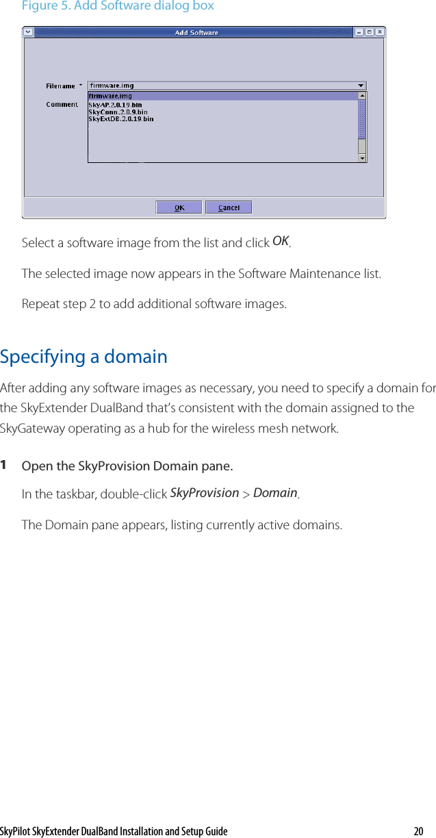 SkyPilot SkyExtender DualBand Installation and Setup Guide   20 Figure 5. Add Software dialog box   Select a software image from the list and click OK.  The selected image now appears in the Software Maintenance list.  Repeat step 2 to add additional software images. Specifying a domain After adding any software images as necessary, you need to specify a domain for the SkyExtender DualBand that’s consistent with the domain assigned to the SkyGateway operating as a hub for the wireless mesh network.  1  Open the SkyProvision Domain pane. In the taskbar, double-click SkyProvision &gt; Domain.  The Domain pane appears, listing currently active domains. 