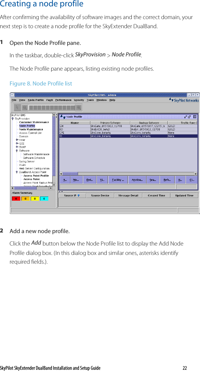 SkyPilot SkyExtender DualBand Installation and Setup Guide   22 Creating a node profile  After confirming the availability of software images and the correct domain, your next step is to create a node profile for the SkyExtender DualBand.  1  Open the Node Profile pane. In the taskbar, double-click SkyProvision &gt; Node Profile. The Node Profile pane appears, listing existing node profiles.  Figure 8. Node Profile list  2  Add a new node profile. Click the Add button below the Node Profile list to display the Add Node Profile dialog box. (In this dialog box and similar ones, asterisks identify required fields.). 