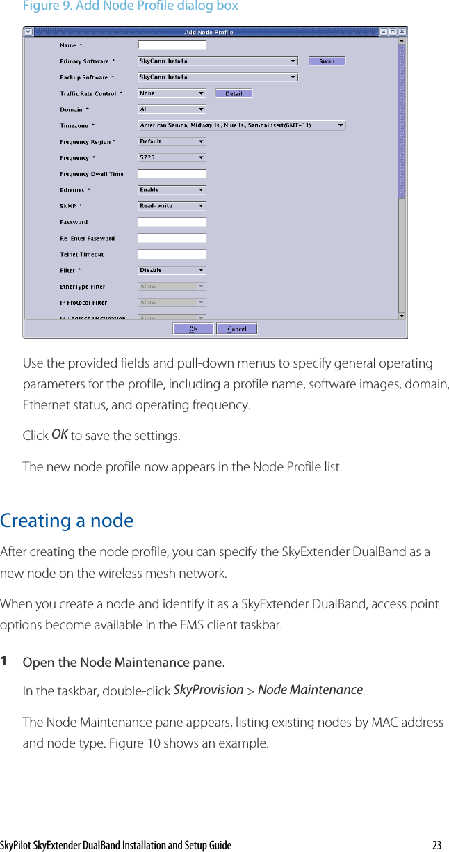 SkyPilot SkyExtender DualBand Installation and Setup Guide    23 Figure 9. Add Node Profile dialog box  Use the provided fields and pull-down menus to specify general operating parameters for the profile, including a profile name, software images, domain, Ethernet status, and operating frequency. Click OK to save the settings. The new node profile now appears in the Node Profile list. Creating a node  After creating the node profile, you can specify the SkyExtender DualBand as a new node on the wireless mesh network.  When you create a node and identify it as a SkyExtender DualBand, access point options become available in the EMS client taskbar.  1  Open the Node Maintenance pane. In the taskbar, double-click SkyProvision &gt; Node Maintenance. The Node Maintenance pane appears, listing existing nodes by MAC address and node type. Figure 10 shows an example. 