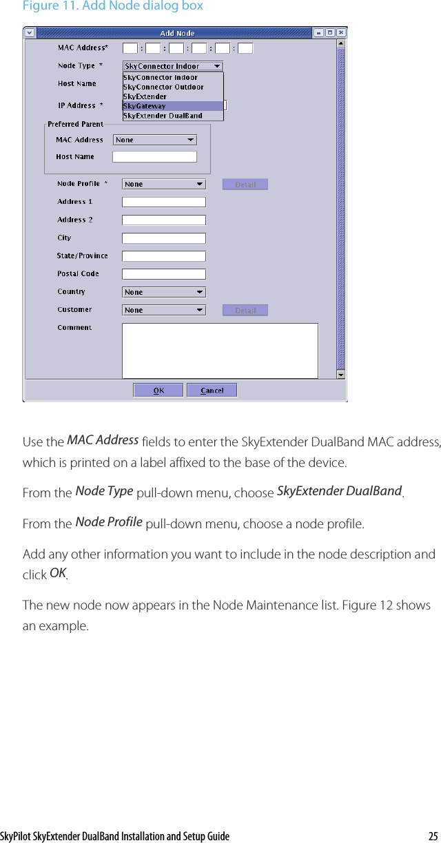 SkyPilot SkyExtender DualBand Installation and Setup Guide    25 Figure 11. Add Node dialog box  Use the MAC Address fields to enter the SkyExtender DualBand MAC address, which is printed on a label affixed to the base of the device. From the Node Type pull-down menu, choose SkyExtender DualBand. From the Node Profile pull-down menu, choose a node profile. Add any other information you want to include in the node description and click OK. The new node now appears in the Node Maintenance list. Figure 12 shows an example. 