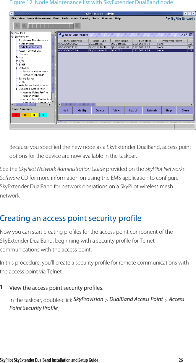 SkyPilot SkyExtender DualBand Installation and Setup Guide   26 Figure 12. Node Maintenance list with SkyExtender DualBand node  Because you specified the new node as a SkyExtender DualBand, access point options for the device are now available in the taskbar. See the SkyPilot Network Administration Guide provided on the SkyPilot Networks Software CD for more information on using the EMS application to configure SkyExtender DualBand for network operations on a SkyPilot wireless mesh network.  Creating an access point security profile  Now you can start creating profiles for the access point component of the SkyExtender DualBand, beginning with a security profile for Telnet communications with the access point. In this procedure, you’ll create a security profile for remote communications with the access point via Telnet.  1  View the access point security profiles. In the taskbar, double-click SkyProvision &gt; DualBand Access Point &gt; Access Point Security Profile. 