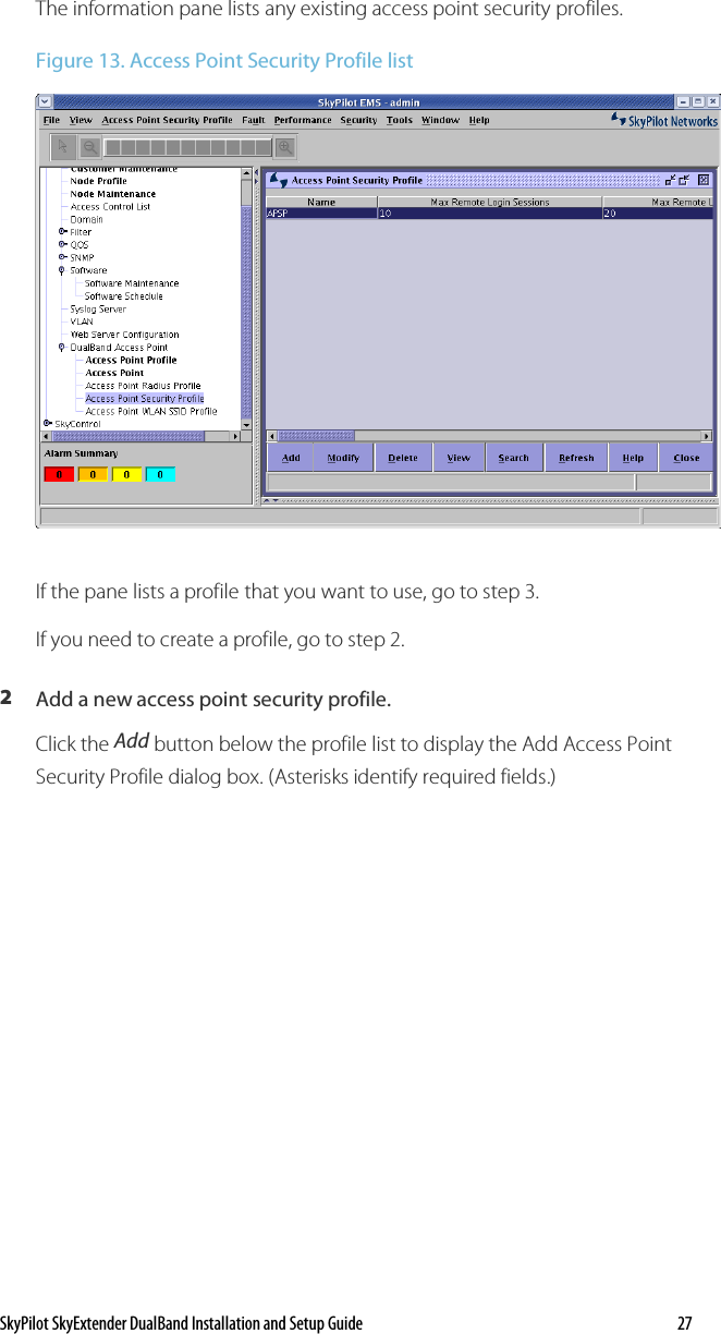 SkyPilot SkyExtender DualBand Installation and Setup Guide    27 The information pane lists any existing access point security profiles.  Figure 13. Access Point Security Profile list  If the pane lists a profile that you want to use, go to step 3. If you need to create a profile, go to step 2. 2  Add a new access point security profile. Click the Add button below the profile list to display the Add Access Point Security Profile dialog box. (Asterisks identify required fields.) 