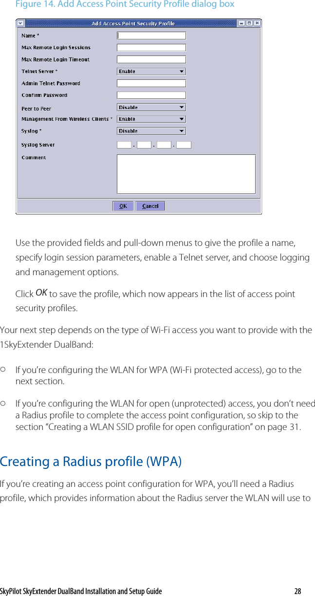 SkyPilot SkyExtender DualBand Installation and Setup Guide   28 Figure 14. Add Access Point Security Profile dialog box  Use the provided fields and pull-down menus to give the profile a name, specify login session parameters, enable a Telnet server, and choose logging and management options. Click OK to save the profile, which now appears in the list of access point security profiles. Your next step depends on the type of Wi-Fi access you want to provide with the 1SkyExtender DualBand: o If you’re configuring the WLAN for WPA (Wi-Fi protected access), go to the next section. o If you’re configuring the WLAN for open (unprotected) access, you don’t need a Radius profile to complete the access point configuration, so skip to the section “Creating a WLAN SSID profile for open configuration” on page 31. Creating a Radius profile (WPA) If you’re creating an access point configuration for WPA, you’ll need a Radius profile, which provides information about the Radius server the WLAN will use to 