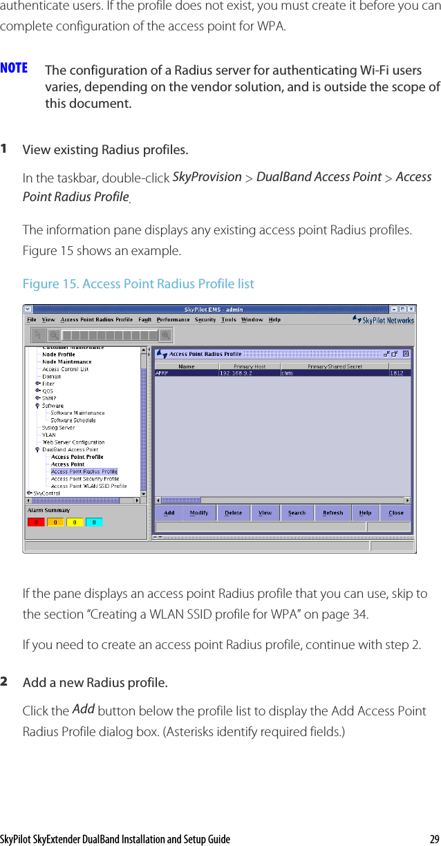 SkyPilot SkyExtender DualBand Installation and Setup Guide    29 authenticate users. If the profile does not exist, you must create it before you can complete configuration of the access point for WPA. NOTE  The configuration of a Radius server for authenticating Wi-Fi users varies, depending on the vendor solution, and is outside the scope of this document.  1  View existing Radius profiles. In the taskbar, double-click SkyProvision &gt; DualBand Access Point &gt; Access Point Radius Profile. The information pane displays any existing access point Radius profiles. Figure 15 shows an example. Figure 15. Access Point Radius Profile list  If the pane displays an access point Radius profile that you can use, skip to the section “Creating a WLAN SSID profile for WPA” on page 34. If you need to create an access point Radius profile, continue with step 2. 2  Add a new Radius profile. Click the Add button below the profile list to display the Add Access Point Radius Profile dialog box. (Asterisks identify required fields.) 