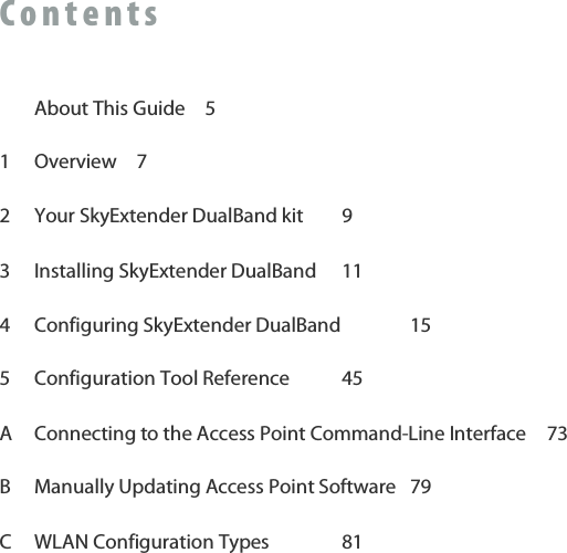 C o n t e n t s     About This Guide  5 1  Overview  7 2  Your SkyExtender DualBand kit  9 3  Installing SkyExtender DualBand  11 4  Configuring SkyExtender DualBand   15 5  Configuration Tool Reference  45 A  Connecting to the Access Point Command-Line Interface  73 B  Manually Updating Access Point Software  79 C  WLAN Configuration Types   81  