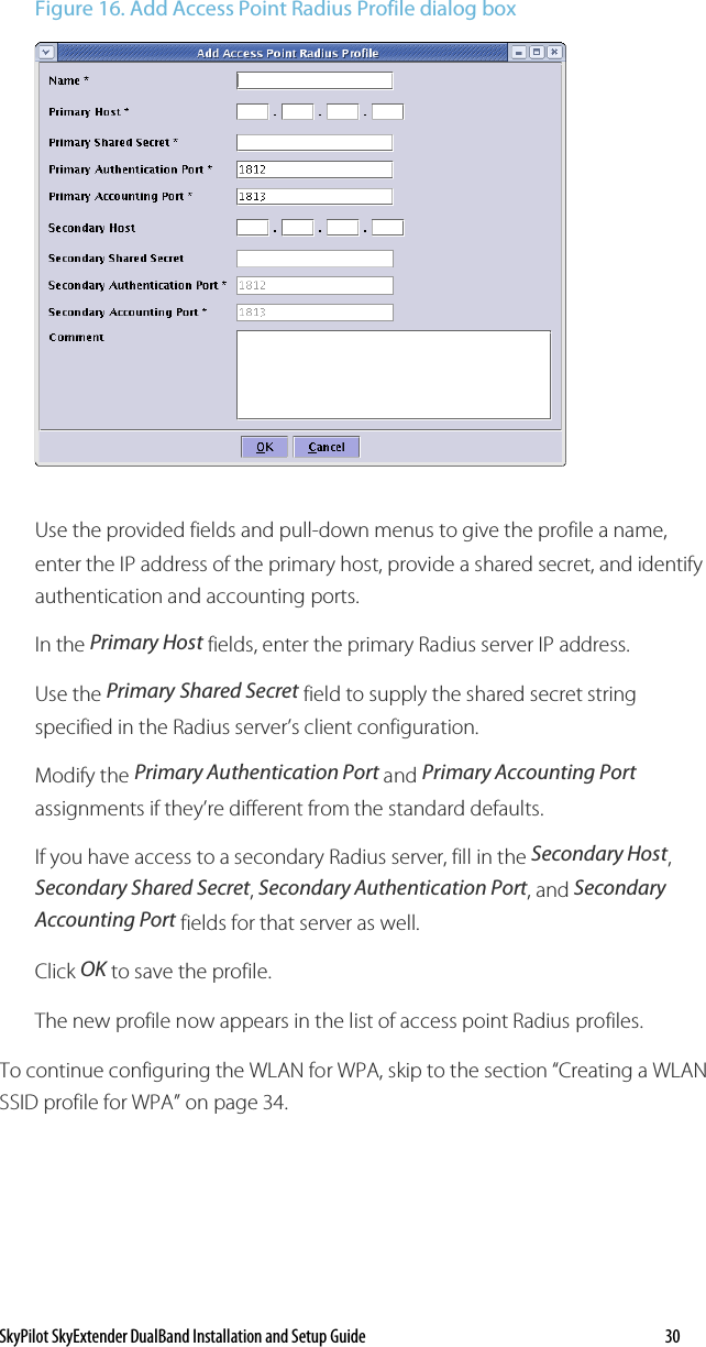 SkyPilot SkyExtender DualBand Installation and Setup Guide   30 Figure 16. Add Access Point Radius Profile dialog box   Use the provided fields and pull-down menus to give the profile a name, enter the IP address of the primary host, provide a shared secret, and identify authentication and accounting ports. In the Primary Host fields, enter the primary Radius server IP address.  Use the Primary Shared Secret field to supply the shared secret string specified in the Radius server’s client configuration. Modify the Primary Authentication Port and Primary Accounting Port assignments if they’re different from the standard defaults. If you have access to a secondary Radius server, fill in the Secondary Host, Secondary Shared Secret, Secondary Authentication Port, and Secondary Accounting Port fields for that server as well.  Click OK to save the profile. The new profile now appears in the list of access point Radius profiles. To continue configuring the WLAN for WPA, skip to the section “Creating a WLAN SSID profile for WPA” on page 34. 