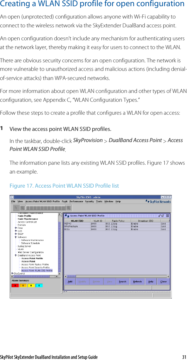 SkyPilot SkyExtender DualBand Installation and Setup Guide    31 Creating a WLAN SSID profile for open configuration  An open (unprotected) configuration allows anyone with Wi-Fi capability to connect to the wireless network via the SkyExtender DualBand access point.  An open configuration doesn’t include any mechanism for authenticating users at the network layer, thereby making it easy for users to connect to the WLAN. There are obvious security concerns for an open configuration. The network is more vulnerable to unauthorized access and malicious actions (including denial-of-service attacks) than WPA-secured networks. For more information about open WLAN configuration and other types of WLAN configuration, see Appendix C, “WLAN Configuration Types.” Follow these steps to create a profile that configures a WLAN for open access:  1  View the access point WLAN SSID profiles. In the taskbar, double-click SkyProvision &gt; DualBand Access Point &gt; Access Point WLAN SSID Profile. The information pane lists any existing WLAN SSID profiles. Figure 17 shows an example. Figure 17. Access Point WLAN SSID Profile list   